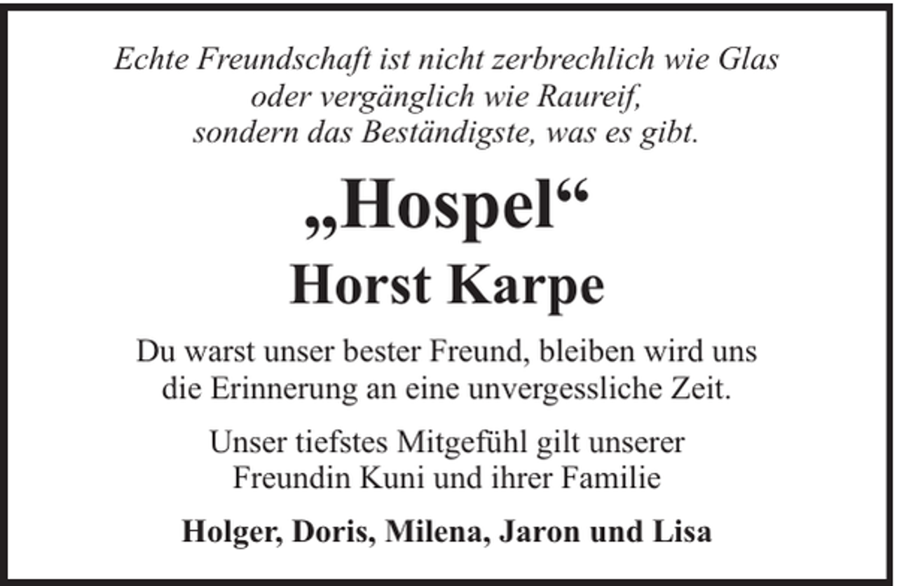 <p>Echte Freundschaft ist nicht zerbrechlich wie Glas<br />oder vergänglich wie Raureif,<br />sondern das Beständigste, was es gibt.</p><p>„Hospel“</p><p>Horst Karpe<br />Du warst unser bester Freund, bleiben wird uns<br />die Erinnerung an eine unvergessliche Zeit.<br />Unser tiefstes Mitgefühl gilt unserer<br />Freundin Kuni und ihrer Familie<br />Holger, Doris, Milena, Jaron und Lisa</p>