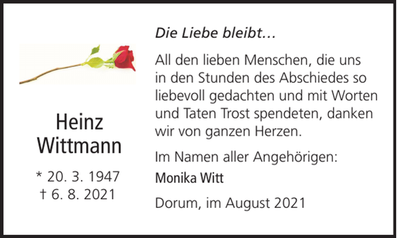 <p>Die Liebe bleibt…</p>
<p>Heinz<br />Wittmann<br />* 20. 3. 1947<br />† 6. 8. 2021</p>
<p>All den lieben Menschen, die uns<br />in den Stunden des Abschiedes so<br />liebevoll gedachten und mit Worten<br />und Taten Trost spendeten, danken<br />wir von ganzen Herzen.<br />Im Namen aller Angehörigen:<br />Monika Witt<br />Dorum, im August 2021</p>