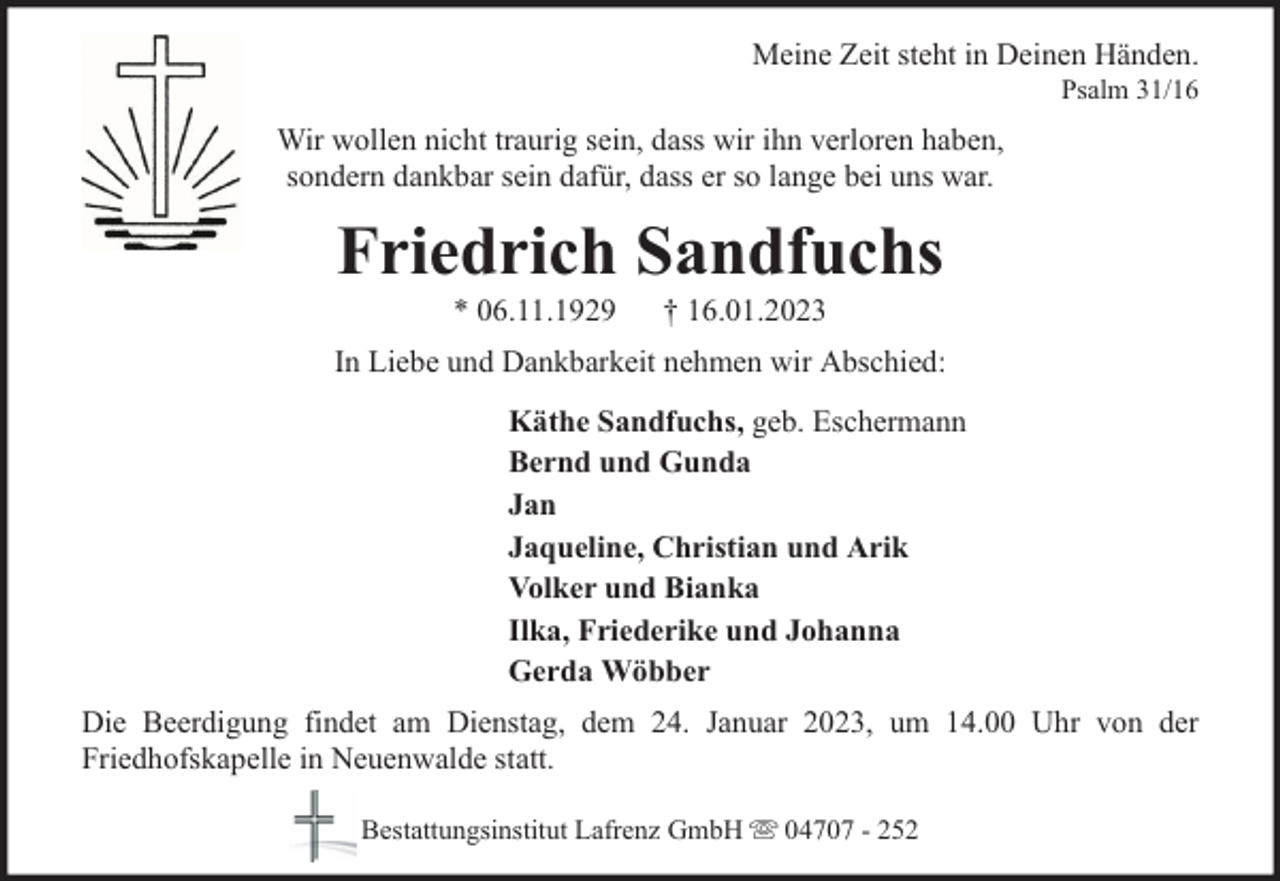 <p>Meine Zeit steht in Deinen Händen.<br />Psalm 31/16</p><p>Wir wollen nicht traurig sein, dass wir ihn verloren haben,<br />sondern dankbar sein dafür, dass er so lange bei uns war.</p><p>Friedrich Sandfuchs<br />* 06.11.1929</p><p>† 16.01.2023</p><p>In Liebe und Dankbarkeit nehmen wir Abschied:<br />Käthe Sandfuchs, geb. Eschermann<br />Bernd und Gunda<br />Jan<br />Jaqueline, Christian und Arik<br />Volker und Bianka<br />Ilka, Friederike und Johanna<br />Gerda Wöbber<br />Die Beerdigung findet am Dienstag, dem 24. Januar 2023, um 14.00 Uhr von der<br />Friedhofskapelle in Neuenwalde statt.<br />Bestattungsinstitut Lafrenz GmbH</p><p>04707 - 252</p>