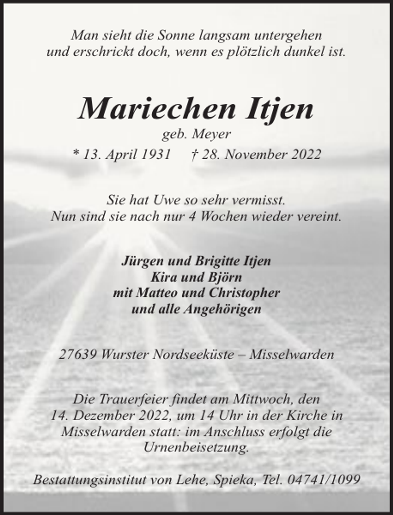 <p>Man sieht die Sonne langsam untergehen<br />und erschrickt doch, wenn es plötzlich dunkel ist.</p><p>Mariechen Itjen</p><p>geb. Meyer<br />* 13. April 1931 † 28. November 2022<br />Sie hat Uwe so sehr vermisst.<br />Nun sind sie nach nur 4 Wochen wieder vereint.<br />Jürgen und Brigitte Itjen<br />Kira und Björn<br />mit Matteo und Christopher<br />und alle Angehörigen<br />27639 Wurster Nordseeküste – Misselwarden<br />Die Trauerfeier findet am Mittwoch, den<br />14. Dezember 2022, um 14 Uhr in der Kirche in<br />Misselwarden statt: im Anschluss erfolgt die<br />Urnenbeisetzung.<br />Bestattungsinstitut von Lehe, Spieka, Tel. 04741/1099</p>