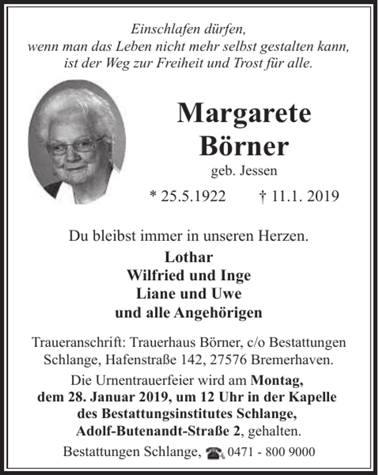 <p>Einschlafen dürfen,<br />wenn man das Leben nicht mehr selbst gestalten kann,<br />ist der Weg zur Freiheit und Trost für alle.</p><p>Margarete<br />Börner<br />geb. Jessen</p><p>* 25.5.1922</p><p>† 11.1. 2019</p><p>Du bleibst immer in unseren Herzen.<br />Lothar<br />Wilfried und Inge<br />Liane und Uwe<br />und alle Angehörigen<br />Traueranschrift: Trauerhaus Börner, c/o Bestattungen<br />Schlange, Hafenstraße 142, 27576 Bremerhaven.<br />Die Urnentrauerfeier wird am Montag,<br />dem 28. Januar 2019, um 12 Uhr in der Kapelle<br />des Bestattungsinstitutes Schlange,<br />Adolf-Butenandt-Straße 2, gehalten.<br />Bestattungen Schlange,<br />0471 - 800 9000</p>