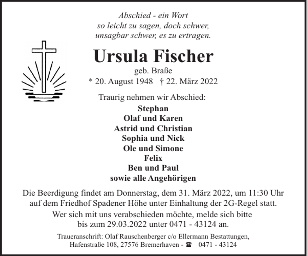 <p>Abschied - ein Wort<br />so leicht zu sagen, doch schwer,<br />unsagbar schwer, es zu ertragen.</p><p>Ursula Fischer</p><p>geb. Braße<br />* 20. August 1948 † 22. März 2022<br />Traurig nehmen wir Abschied:<br />Stephan<br />Olaf und Karen<br />Astrid und Christian<br />Sophia und Nick<br />Ole und Simone<br />Felix<br />Ben und Paul<br />sowie alle Angehörigen<br />Die Beerdigung findet am Donnerstag, dem 31. März 2022, um 11:30 Uhr<br />auf dem Friedhof Spadener Höhe unter Einhaltung der 2G-Regel statt.<br />Wer sich mit uns verabschieden möchte, melde sich bitte<br />bis zum 29.03.2022 unter 0471 - 43124 an.<br />Traueranschrift: Olaf Rauschenberger c/o Ellermann Bestattungen,<br />Hafenstraße 108, 27576 Bremerhaven - ( 0471 - 43124</p>