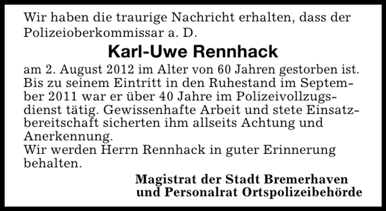 <p>Wir haben die traurige Nachricht erhalten, dass der<br />Polizeioberkommissar a. D.</p><p>Karl-Uwe Rennhack</p><p>am 2. August 2012 im Alter von 60 Jahren gestorben ist.<br />Bis zu seinem Eintritt in den Ruhestand im September 2011 war er über 40 Jahre im Polizeivollzugsdienst tätig. Gewissenhafte Arbeit und stete Einsatzbereitschaft sicherten ihm allseits Achtung und<br />Anerkennung.<br />Wir werden Herrn Rennhack in guter Erinnerung<br />behalten.<br />Magistrat der Stadt Bremerhaven<br />und Personalrat Ortspolizeibehörde</p>