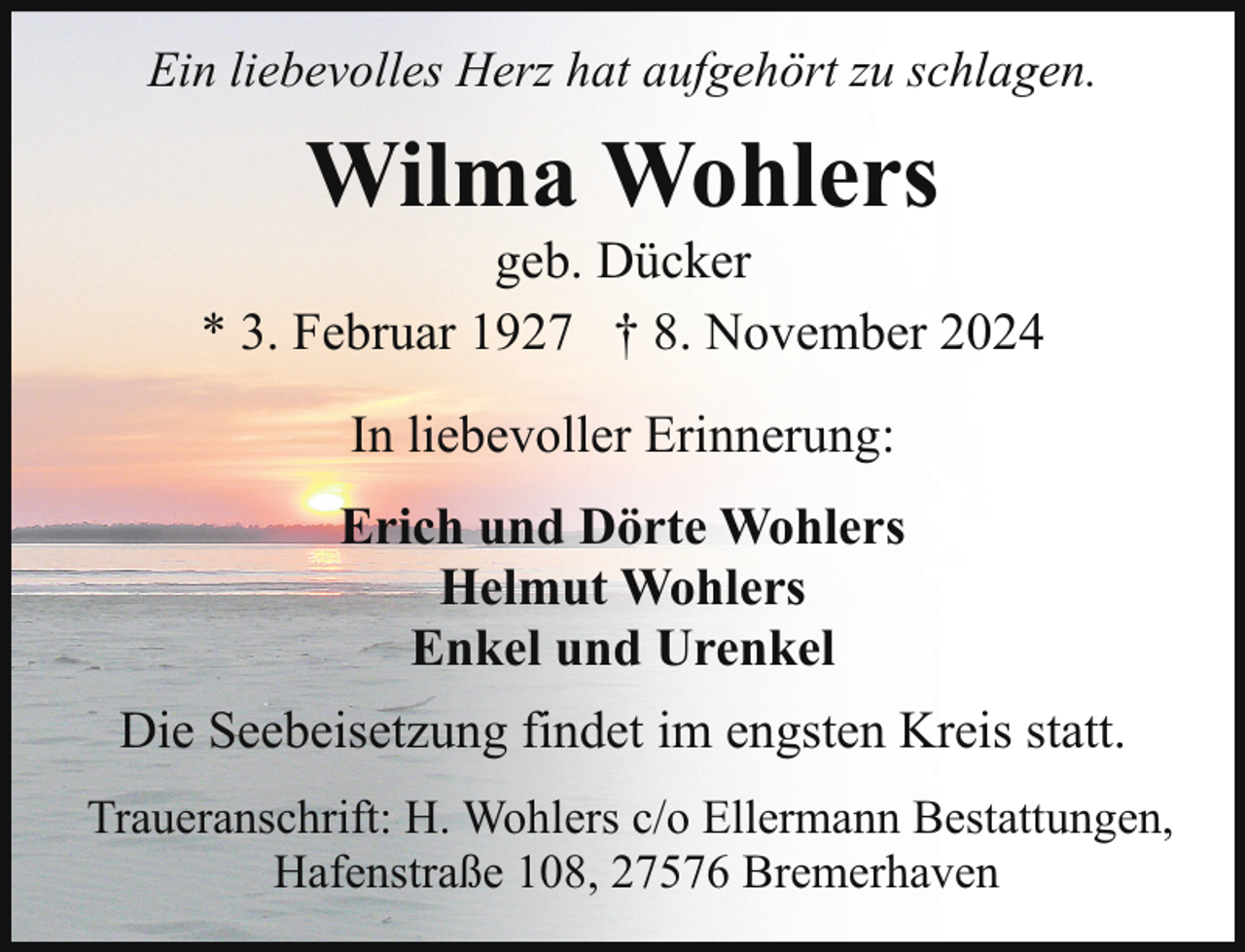 <p>Ein liebevolles Herz hat aufgehört zu schlagen.</p><p>Wilma Wohlers</p><p>geb. Dücker<br />* 3. Februar 1927 † 8. November 2024<br />In liebevoller Erinnerung:<br />Erich und Dörte Wohlers<br />Helmut Wohlers<br />Enkel und Urenkel<br />Die Seebeisetzung findet im engsten Kreis statt.<br />Traueranschrift: H. Wohlers c/o Ellermann Bestattungen,<br />Hafenstraße 108, 27576 Bremerhaven</p>