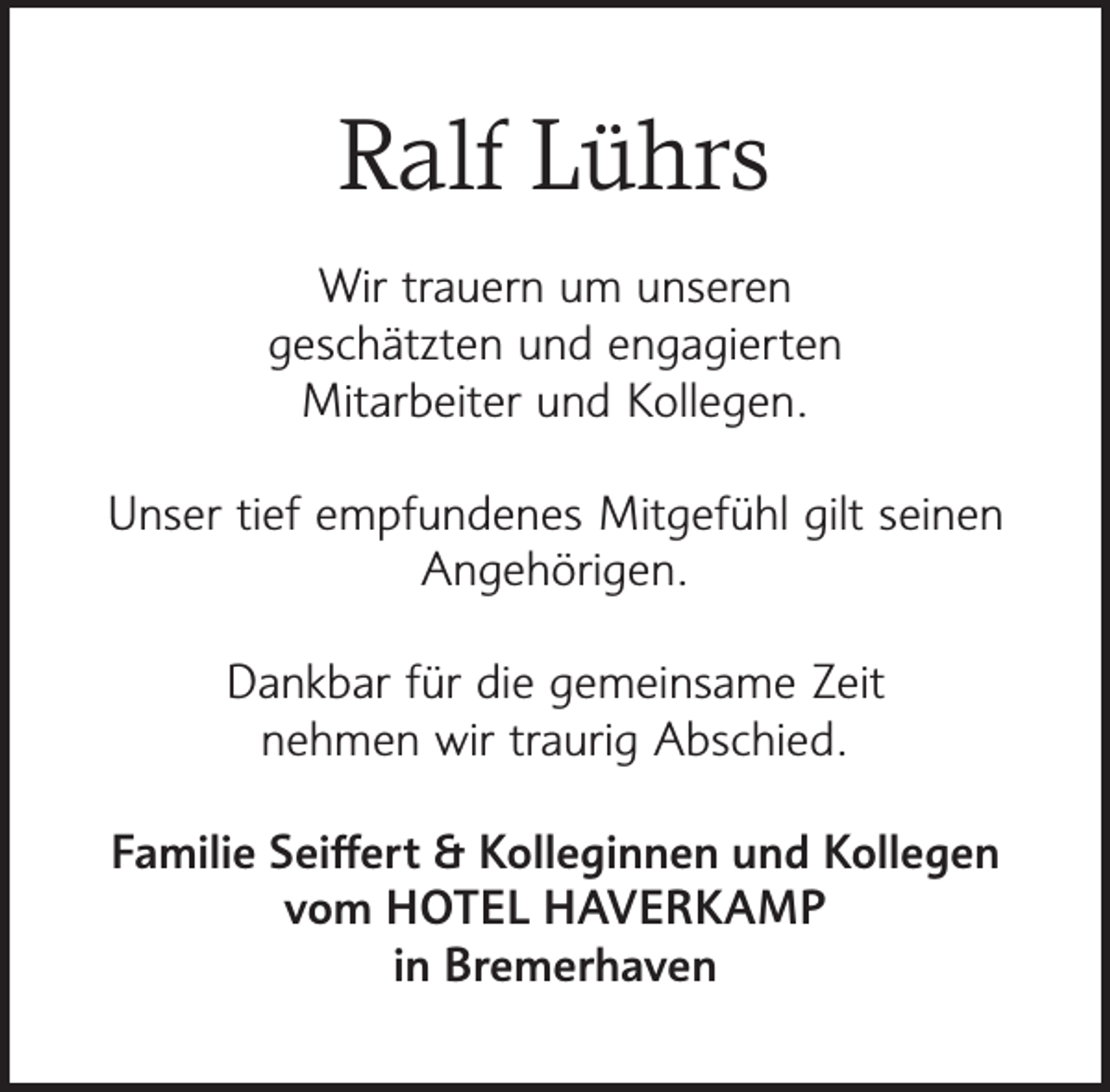 <p>Ralf Lührs<br />Wir trauern um unseren<br />geschätzten und engagierten<br />Mitarbeiter und Kollegen.<br />Unser tief empfundenes Mitgefühl gilt seinen<br />Angehörigen.<br />Dankbar für die gemeinsame Zeit<br />nehmen wir traurig Abschied.<br />Familie Seiﬀert &amp; Kolleginnen und Kollegen<br />vom HOTEL HAVERKAMP<br />in Bremerhaven</p>