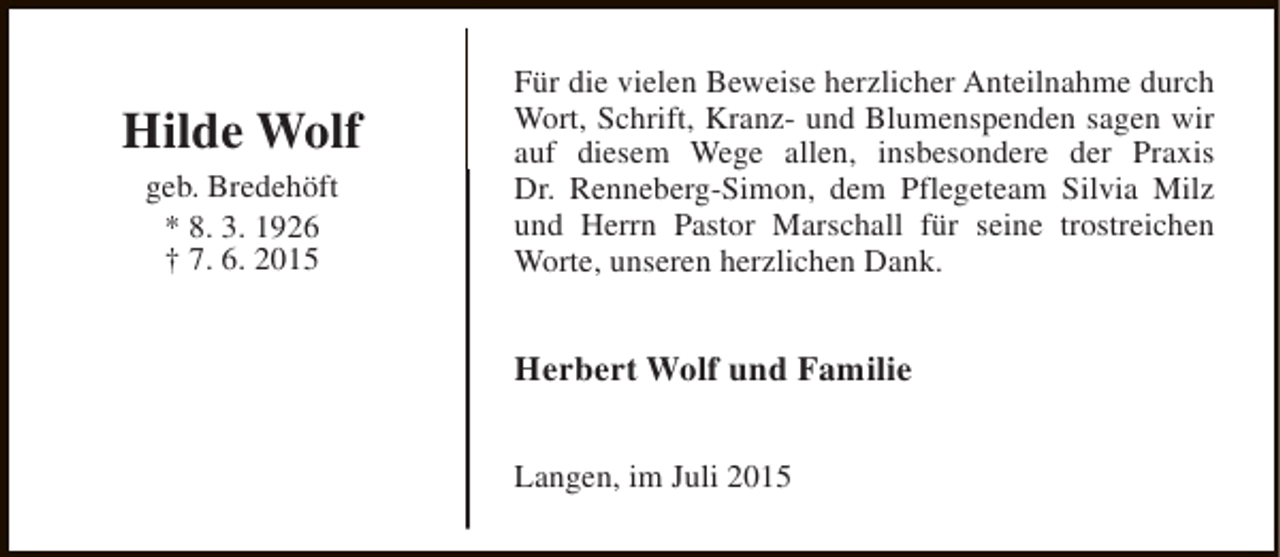 <p>Hilde Wolf<br />geb. Bredehöft<br />* 8. 3. 1926<br />† 7. 6. 2015</p><p>Für die vielen Beweise herzlicher Anteilnahme durch<br />Wort, Schrift, Kranz- und Blumenspenden sagen wir<br />auf diesem Wege allen, insbesondere der Praxis<br />Dr. Renneberg-Simon, dem Pflegeteam Silvia Milz<br />und Herrn Pastor Marschall für seine trostreichen<br />Worte, unseren herzlichen Dank.</p><p>Herbert Wolf und Familie<br />Langen, im Juli 2015</p>