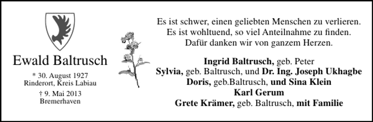 <p>Es ist schwer, einen geliebten Menschen zu verlieren.<br />Es ist wohltuend, so viel Anteilnahme zu ﬁnden.<br />Dafür danken wir von ganzem Herzen.</p><p>Ewald Baltrusch<br />* 30. August 1927<br />Rinderort, Kreis Labiau<br />† 9. Mai 2013<br />Bremerhaven</p><p>Ingrid Baltrusch, geb. Peter<br />Sylvia, geb. Baltrusch, und Dr. Ing. Joseph Ukhagbe<br />Doris, geb.Baltrusch, und Sina Klein<br />Karl Gerum<br />Grete Krämer, geb. Baltrusch, mit Familie</p>