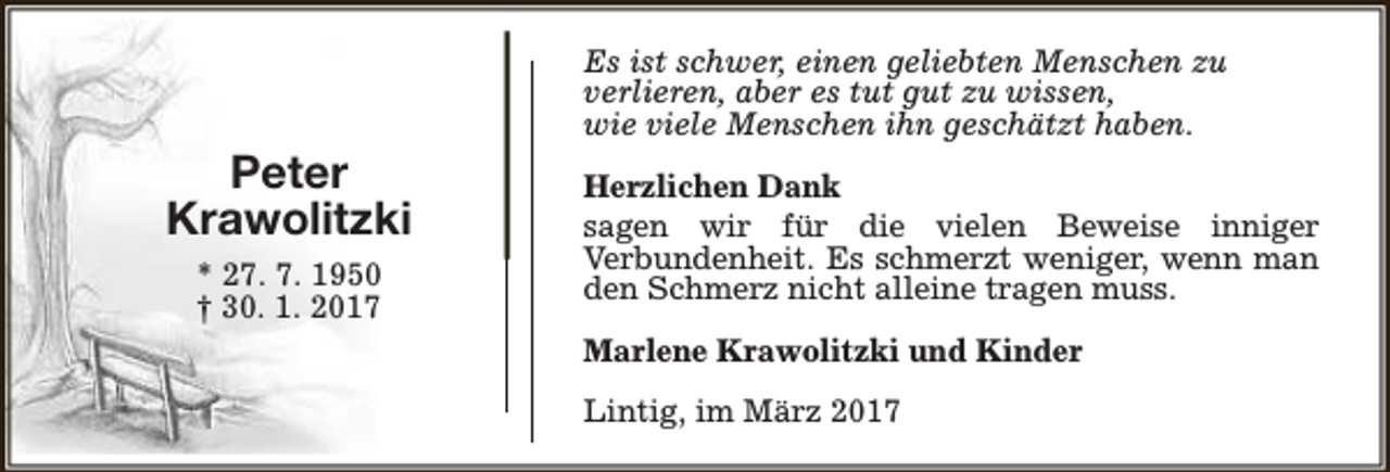 <p>Peter<br />Krawolitzki<br />* 27. 7. 1950<br />† 30. 1. 2017</p><p>Es ist schwer, einen geliebten Menschen zu<br />verlieren, aber es tut gut zu wissen,<br />wie viele Menschen ihn geschätzt haben.<br />Herzlichen Dank<br />sagen wir für die vielen Beweise inniger<br />Verbundenheit. Es schmerzt weniger, wenn man<br />den Schmerz nicht alleine tragen muss.<br />Marlene Krawolitzki und Kinder<br />Lintig, im März 2017</p>