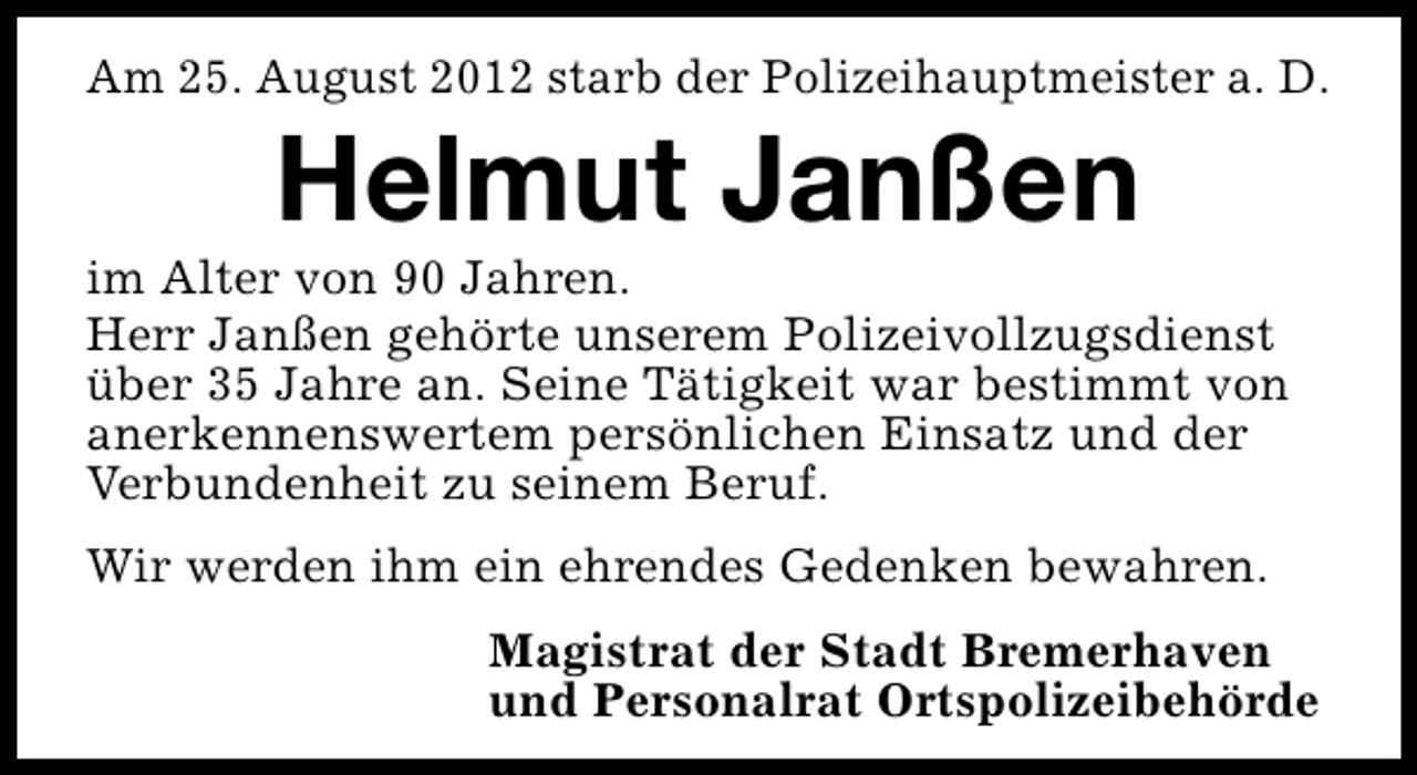 <p>Am 25. August 2012 starb der Polizeihauptmeister a. D.</p><p>Helmut Janßen</p><p>im Alter von 90 Jahren.<br />Herr Janßen gehörte unserem Polizeivollzugsdienst<br />über 35 Jahre an. Seine Tätigkeit war bestimmt von<br />anerkennenswertem persönlichen Einsatz und der<br />Verbundenheit zu seinem Beruf.<br />Wir werden ihm ein ehrendes Gedenken bewahren.<br />Magistrat der Stadt Bremerhaven<br />und Personalrat Ortspolizeibehörde</p>