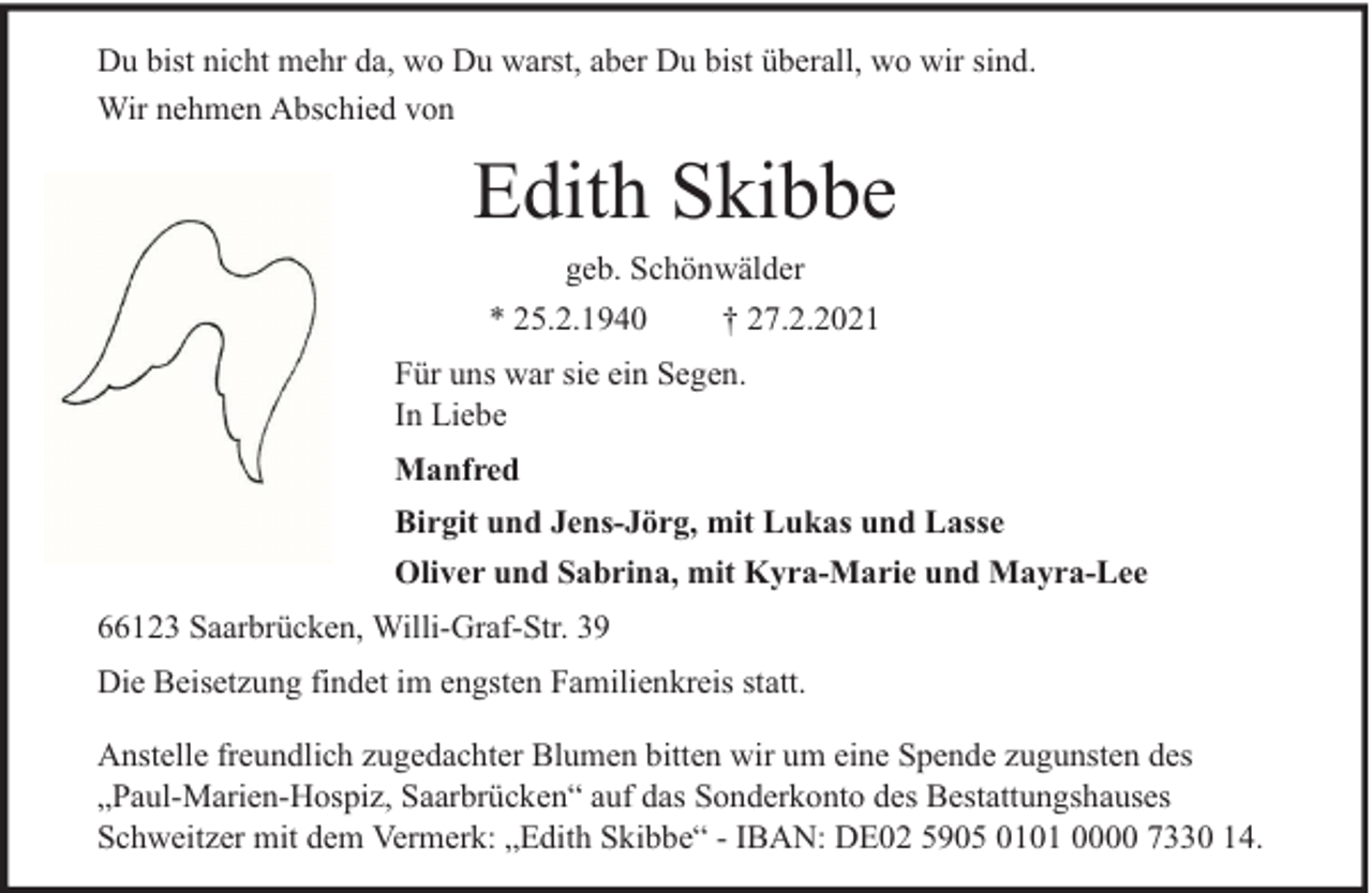 <p>Du bist nicht mehr da, wo Du warst, aber Du bist überall, wo wir sind.<br />Wir nehmen Abschied von</p><p>Edith Skibbe<br />geb. Schönwälder</p><p>* 25.2.1940</p><p>† 27.2.2021</p><p>Für uns war sie ein Segen.<br />In Liebe<br />Manfred<br />Birgit und Jens-Jörg, mit Lukas und Lasse<br />Oliver und Sabrina, mit Kyra-Marie und Mayra-Lee<br />66123 Saarbrücken, Willi-Graf-Str. 39<br />Die Beisetzung findet im engsten Familienkreis statt.<br />Anstelle freundlich zugedachter Blumen bitten wir um eine Spende zugunsten des<br />„Paul-Marien-Hospiz, Saarbrücken“ auf das Sonderkonto des Bestattungshauses<br />Schweitzer mit dem Vermerk: „Edith Skibbe“ - IBAN: DE02 5905 0101 0000 7330 14.</p>