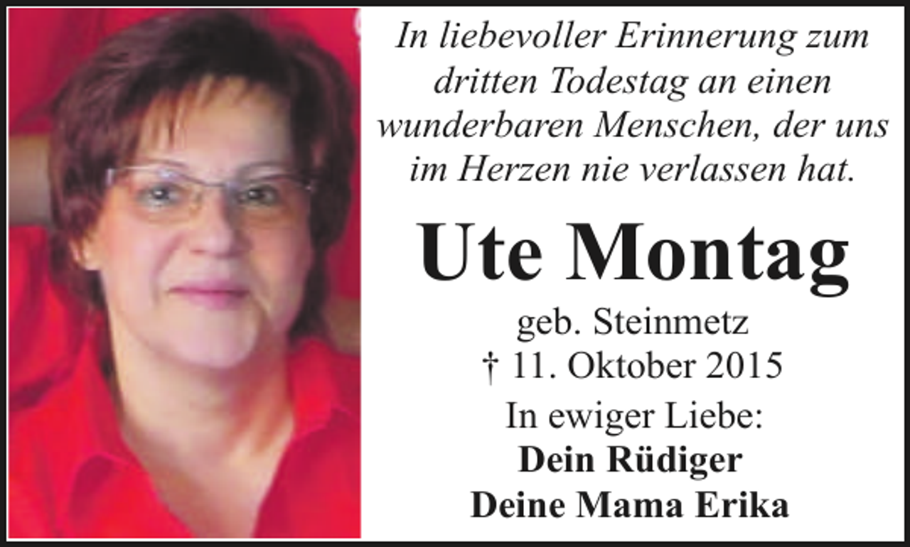 <p>In liebevoller Erinnerung zum<br />dritten Todestag an einen<br />wunderbaren Menschen, der uns<br />im Herzen nie verlassen hat.</p><p>Ute Montag<br />geb. Steinmetz<br />† 11. Oktober 2015<br />In ewiger Liebe:<br />Dein Rüdiger<br />Deine Mama Erika</p>