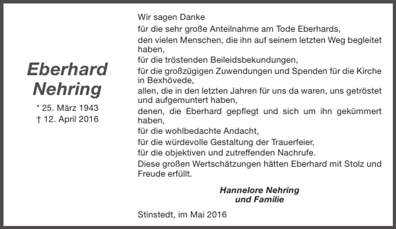 <p>Eberhard<br />Nehring<br />* 25. März 1943<br />† 12. April 2016</p><p>Wir sagen Danke<br />für die sehr große Anteilnahme am Tode Eberhards,<br />den vielen Menschen, die ihn auf seinem letzten Weg begleitet<br />haben,<br />für die tröstenden Beileidsbekundungen,<br />für die großzügigen Zuwendungen und Spenden für die Kirche<br />in Bexhövede,<br />allen, die in den letzten Jahren für uns da waren, uns getröstet<br />und aufgemuntert haben,<br />denen, die Eberhard gepflegt und sich um ihn gekümmert<br />haben,<br />für die wohlbedachte Andacht,<br />für die würdevolle Gestaltung der Trauerfeier,<br />für die objektiven und zutreffenden Nachrufe.<br />Diese großen Wertschätzungen hätten Eberhard mit Stolz und<br />Freude erfüllt.<br />Hannelore Nehring<br />und Familie<br />Stinstedt, im Mai 2016</p>