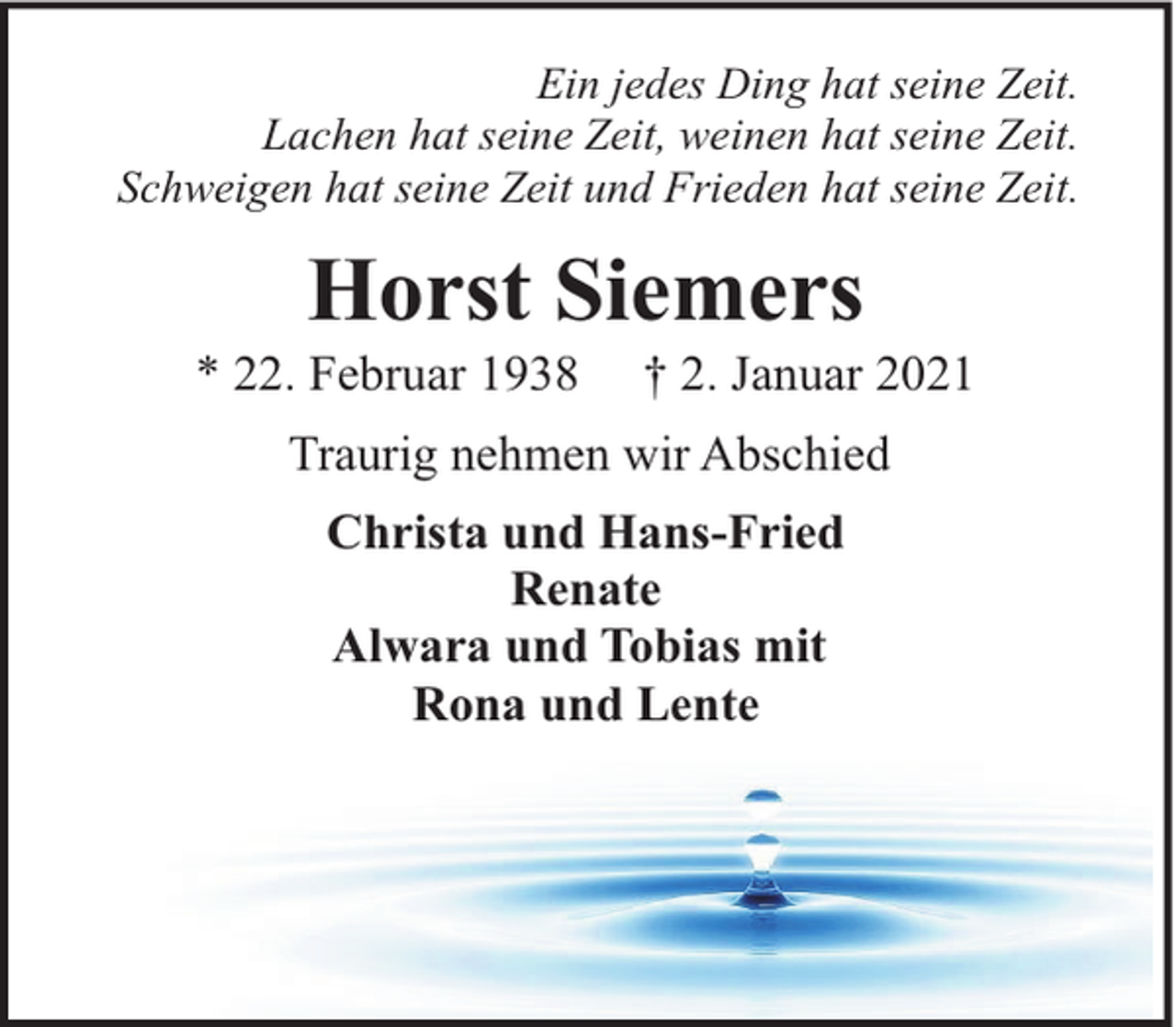 <p>Ein jedes Ding hat seine Zeit.<br />Lachen hat seine Zeit, weinen hat seine Zeit.<br />Schweigen hat seine Zeit und Frieden hat seine Zeit.</p><p>Horst Siemers</p><p>* 22. Februar 1938</p><p>† 2. Januar 2021</p><p>Traurig nehmen wir Abschied<br />Christa und Hans-Fried<br />Renate<br />Alwara und Tobias mit<br />Rona und Lente</p>