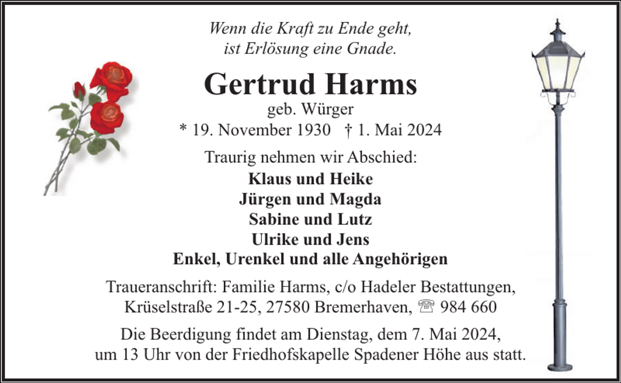 <p>Wenn die Kraft zu Ende geht,<br />ist Erlösung eine Gnade.</p><p>Gertrud Harms</p><p>geb. Würger<br />* 19. November 1930 † 1. Mai 2024<br />Traurig nehmen wir Abschied:<br />Klaus und Heike<br />Jürgen und Magda<br />Sabine und Lutz<br />Ulrike und Jens<br />Enkel, Urenkel und alle Angehörigen<br />Traueranschrift: Familie Harms, c/o Hadeler Bestattungen,<br />Krüselstraße 21-25, 27580 Bremerhaven, ' 984 660<br />Die Beerdigung findet am Dienstag, dem 7. Mai 2024,<br />um 13 Uhr von der Friedhofskapelle Spadener Höhe aus statt.</p>
