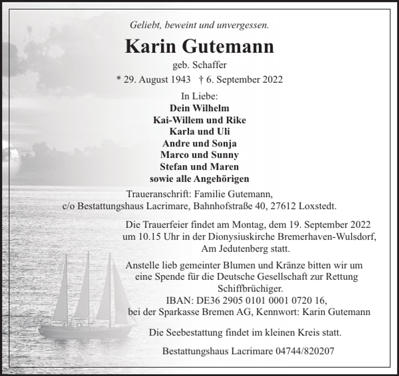 <p>Geliebt, beweint und unvergessen.</p><p>Karin Gutemann</p><p>geb. Schaffer<br />* 29. August 1943 † 6. September 2022<br />In Liebe:<br />Dein Wilhelm<br />Kai-Willem und Rike<br />Karla und Uli<br />Andre und Sonja<br />Marco und Sunny<br />Stefan und Maren<br />sowie alle Angehörigen<br />Traueranschrift: Familie Gutemann,<br />c/o Bestattungshaus Lacrimare, Bahnhofstraße 40, 27612 Loxstedt.<br />Die Trauerfeier findet am Montag, dem 19. September 2022<br />um 10.15 Uhr in der Dionysiuskirche Bremerhaven-Wulsdorf,<br />Am Jedutenberg statt.<br />Anstelle lieb gemeinter Blumen und Kränze bitten wir um<br />eine Spende für die Deutsche Gesellschaft zur Rettung<br />Schiffbrüchiger.<br />IBAN: DE36 2905 0101 0001 0720 16,<br />bei der Sparkasse Bremen AG, Kennwort: Karin Gutemann<br />Die Seebestattung findet im kleinen Kreis statt.<br />Bestattungshaus Lacrimare 04744/820207</p>