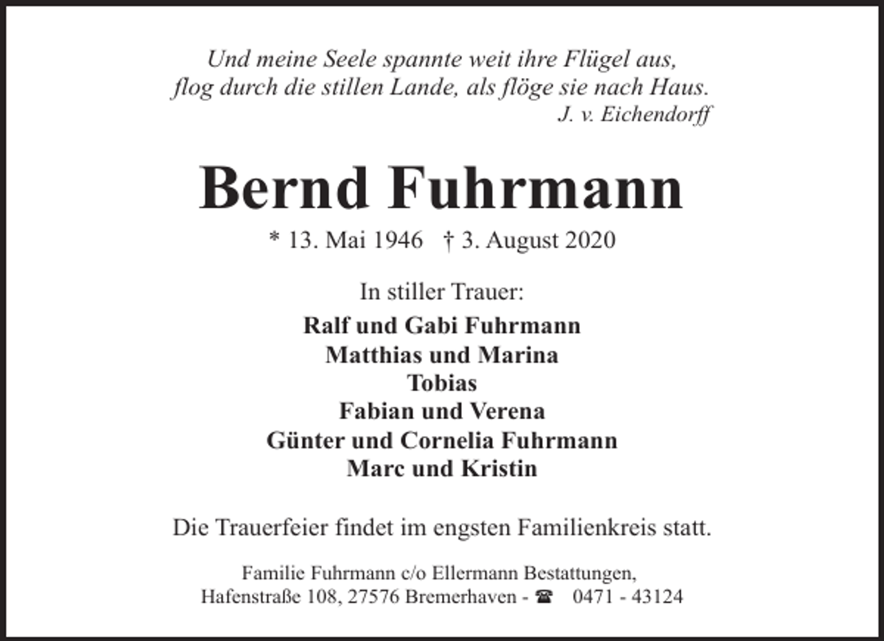 <p>Und meine Seele spannte weit ihre Flügel aus,<br />flog durch die stillen Lande, als flöge sie nach Haus.<br />J. v. Eichendorff</p><p>Bernd Fuhrmann<br />* 13. Mai 1946 † 3. August 2020</p><p>In stiller Trauer:<br />Ralf und Gabi Fuhrmann<br />Matthias und Marina<br />Tobias<br />Fabian und Verena<br />Günter und Cornelia Fuhrmann<br />Marc und Kristin<br />Die Trauerfeier findet im engsten Familienkreis statt.<br />Familie Fuhrmann c/o Ellermann Bestattungen,<br />Hafenstraße 108, 27576 Bremerhaven - ( 0471 - 43124</p>