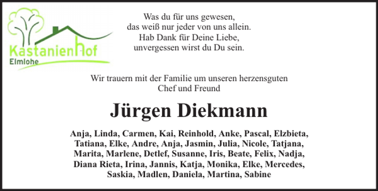 <p>Was du für uns gewesen,<br />das weiß nur jeder von uns allein.<br />Hab Dank für Deine Liebe,<br />unvergessen wirst du Du sein.<br />Wir trauern mit der Familie um unseren herzensguten<br />Chef und Freund</p><p>Jürgen Diekmann<br />Anja, Linda, Carmen, Kai, Reinhold, Anke, Pascal, Elzbieta,<br />Tatiana, Elke, Andre, Anja, Jasmin, Julia, Nicole, Tatjana,<br />Marita, Marlene, Detlef, Susanne, Iris, Beate, Felix, Nadja,<br />Diana Rieta, Irina, Jannis, Katja, Monika, Elke, Mercedes,<br />Saskia, Madlen, Daniela, Martina, Sabine</p>