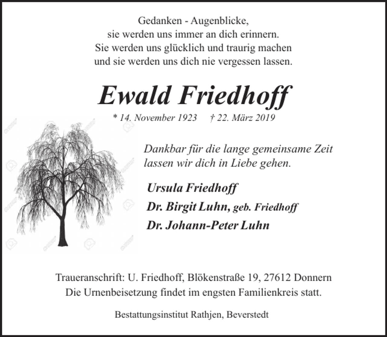 <p>Gedanken - Augenblicke,<br />sie werden uns immer an dich erinnern.<br />Sie werden uns glücklich und traurig machen<br />und sie werden uns dich nie vergessen lassen.</p><p>Ewald Friedhoff<br />* 14. November 1923</p><p>† 22. März 2019</p><p>Dankbar für die lange gemeinsame Zeit<br />lassen wir dich in Liebe gehen.</p><p>Ursula Friedhoff<br />Dr. Birgit Luhn, geb. Friedhoff<br />Dr. Johann-Peter Luhn</p><p>Traueranschrift: U. Friedhoff, Blökenstraße 19, 27612 Donnern<br />Die Urnenbeisetzung findet im engsten Familienkreis statt.<br />Bestattungsinstitut Rathjen, Beverstedt</p>