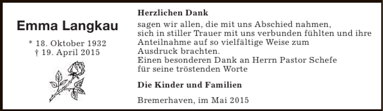 <p>Emma Langkau<br />* 18. Oktober 1932<br />† 19. April 2015</p><p>Herzlichen Dank<br />sagen wir allen, die mit uns Abschied nahmen,<br />sich in stiller Trauer mit uns verbunden fühlten und ihre<br />Anteilnahme auf so vielfältige Weise zum<br />Ausdruck brachten.<br />Einen besonderen Dank an Herrn Pastor Schefe<br />für seine tröstenden Worte<br />Die Kinder und Familien<br />Bremerhaven, im Mai 2015</p>