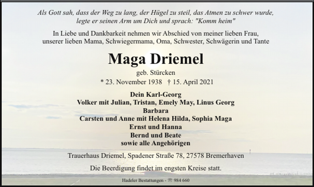 <p>Als Gott sah, dass der Weg zu lang, der Hügel zu steil, das Atmen zu schwer wurde,<br />legte er seinen Arm um Dich und sprach: "Komm heim"<br />In Liebe und Dankbarkeit nehmen wir Abschied von meiner lieben Frau,<br />unserer lieben Mama, Schwiegermama, Oma, Schwester, Schwägerin und Tante</p><p>Maga Driemel</p><p>geb. Stürcken<br />* 23. November 1938 † 15. April 2021<br />Dein Karl-Georg<br />Volker mit Julian, Tristan, Emely May, Linus Georg<br />Barbara<br />Carsten und Anne mit Helena Hilda, Sophia Maga<br />Ernst und Hanna<br />Bernd und Beate<br />sowie alle Angehörigen<br />Trauerhaus Driemel, Spadener Straße 78, 27578 Bremerhaven<br />Die Beerdigung findet im engsten Kreise statt.<br />Hadeler Bestattungen - ' 984 660</p>