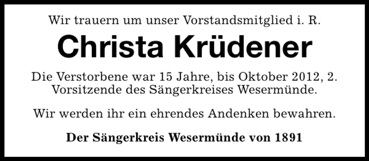 <p>Wir trauern um unser Vorstandsmitglied i. R.</p><p>Christa Krüdener</p><p>Die Verstorbene war 15 Jahre, bis Oktober 2012, 2.<br />Vorsitzende des Sängerkreises Wesermünde.<br />Wir werden ihr ein ehrendes Andenken bewahren.<br />Der Sängerkreis Wesermünde von 1891</p>