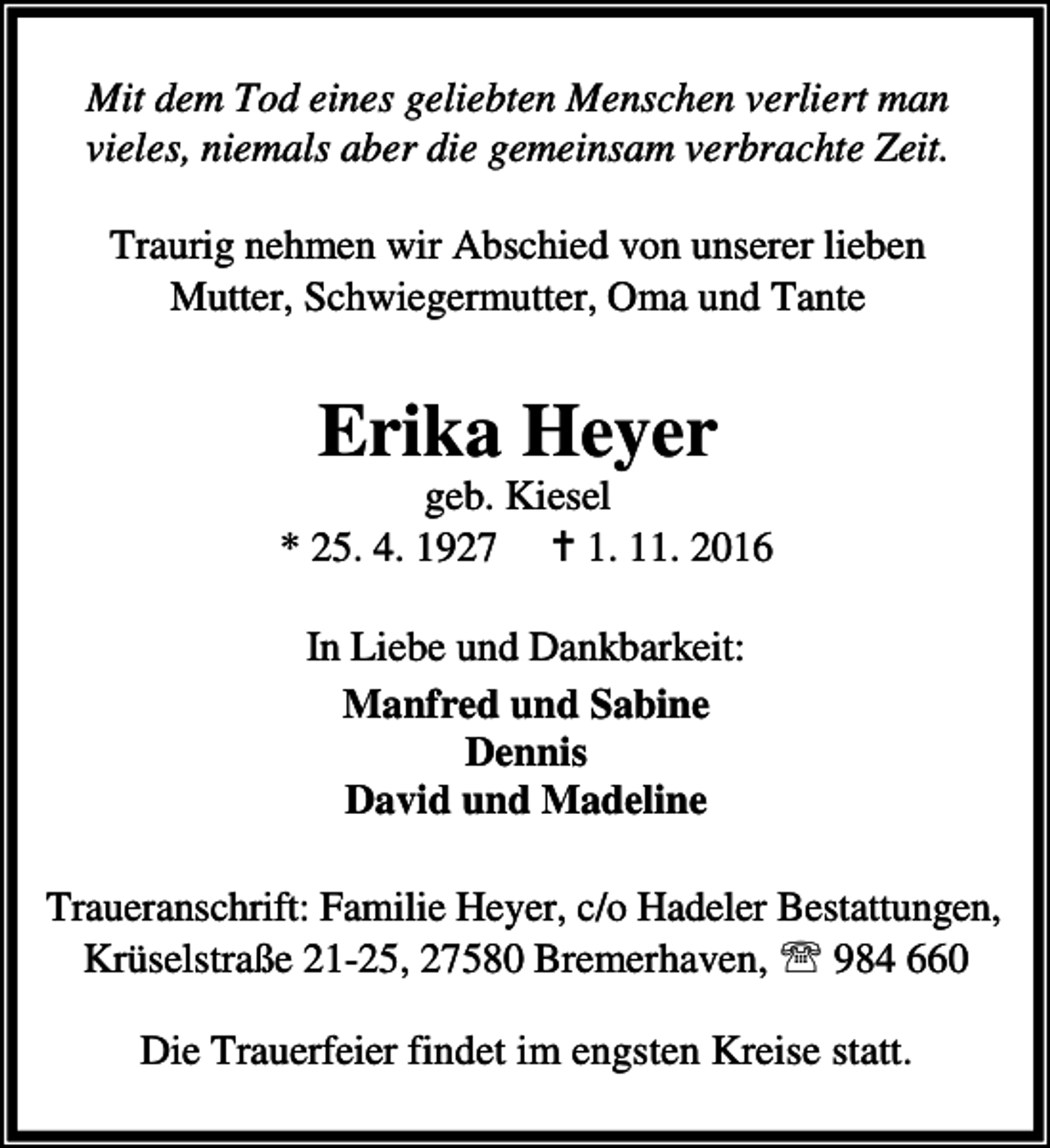 <p>Mit dem Tod eines geliebten Menschen verliert man<br />vieles, niemals aber die gemeinsam verbrachte Zeit.<br />Traurig nehmen wir Abschied von unserer lieben<br />Mutter, Schwiegermutter, Oma und Tante</p><p>Erika Heyer</p><p>geb. Kiesel<br />* 25. 4. 1927 a 1. 11. 2016<br />In Liebe und Dankbarkeit:<br />Manfred und Sabine<br />Dennis<br />David und Madeline<br />Traueranschrift: Familie Heyer, c/o Hadeler Bestattungen,<br />Krüselstraße 21-25, 27580 Bremerhaven, ℡ 984 660<br />Die Trauerfeier findet im engsten Kreise statt.</p>