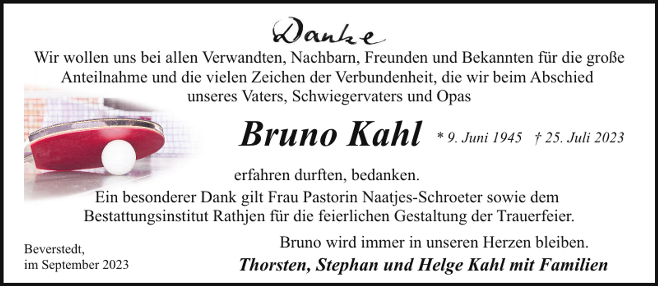 <p>Wir wollen uns bei allen Verwandten, Nachbarn, Freunden und Bekannten für die große<br />Anteilnahme und die vielen Zeichen der Verbundenheit, die wir beim Abschied<br />unseres Vaters, Schwiegervaters und Opas</p><p>Bruno Kahl</p><p>* 9. Juni 1945 † 25. Juli 2023</p><p>erfahren durften, bedanken.<br />Ein besonderer Dank gilt Frau Pastorin Naatjes-Schroeter sowie dem<br />Bestattungsinstitut Rathjen für die feierlichen Gestaltung der Trauerfeier.<br />Beverstedt,<br />im September 2023</p><p>Bruno wird immer in unseren Herzen bleiben.</p><p>Thorsten, Stephan und Helge Kahl mit Familien</p>