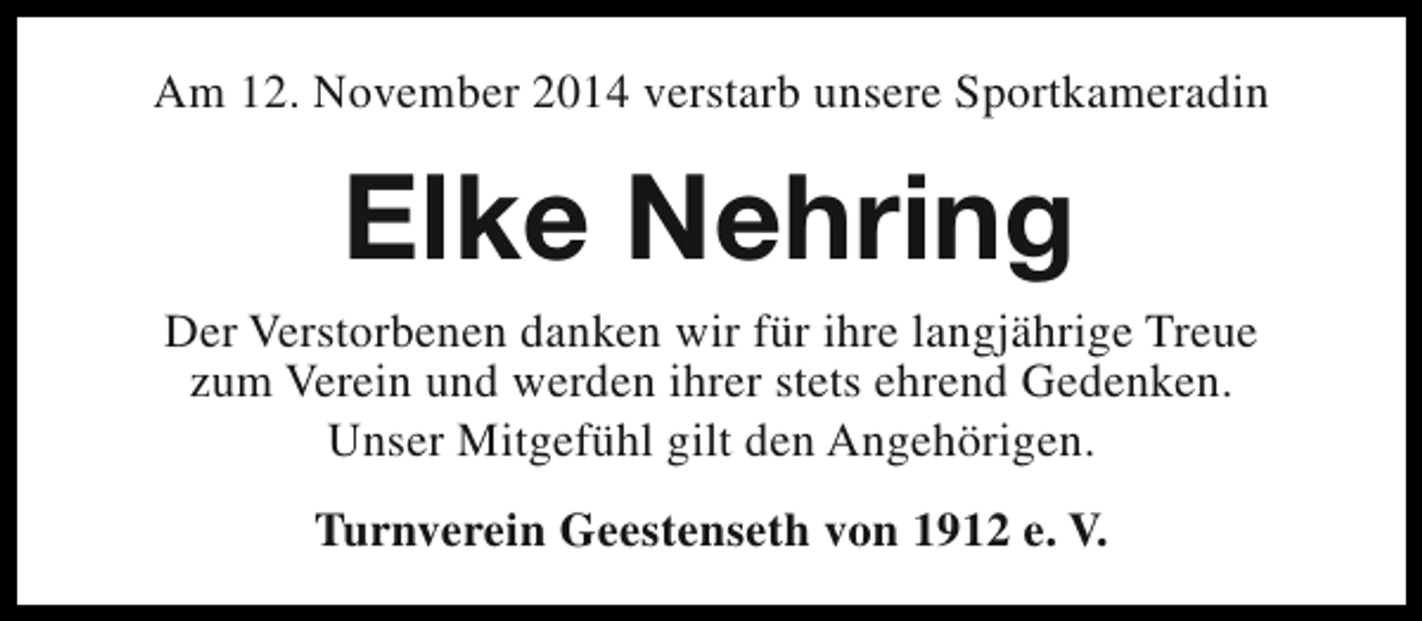 <p>Am 12. November 2014 verstarb unsere Sportkameradin</p><p>Elke Nehring</p><p>Der Verstorbenen danken wir für ihre langjährige Treue<br />zum Verein und werden ihrer stets ehrend Gedenken.<br />Unser Mitgefühl gilt den Angehörigen.<br />Turnverein Geestenseth von 1912 e. V.</p>