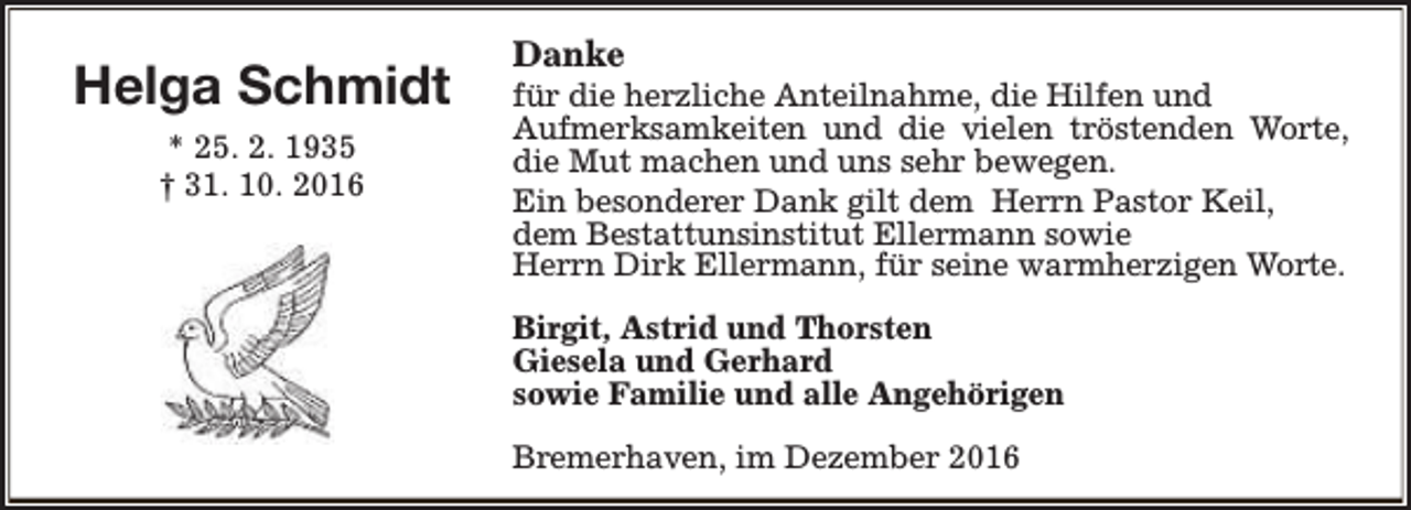 <p>Helga Schmidt<br />* 25. 2. 1935<br />† 31. 10. 2016</p><p>Danke</p><p>für die herzliche Anteilnahme, die Hilfen und<br />Aufmerksamkeiten und die vielen tröstenden Worte,<br />die Mut machen und uns sehr bewegen.<br />Ein besonderer Dank gilt dem Herrn Pastor Keil,<br />dem Bestattunsinstitut Ellermann sowie<br />Herrn Dirk Ellermann, für seine warmherzigen Worte.<br />Birgit, Astrid und Thorsten<br />Giesela und Gerhard<br />sowie Familie und alle Angehörigen<br />Bremerhaven, im Dezember 2016</p>