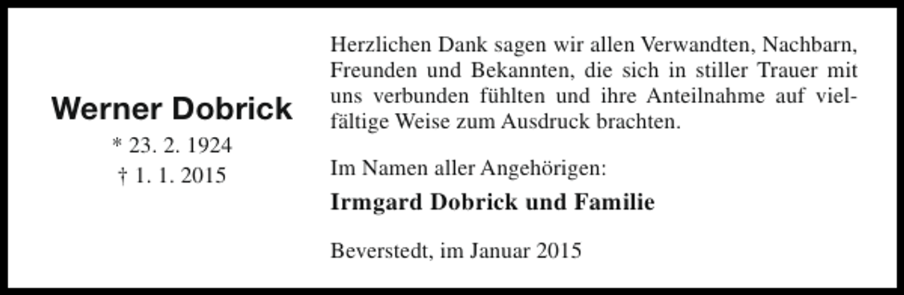 <p>Werner Dobrick<br />* 23. 2. 1924<br />† 1. 1. 2015</p><p>Herzlichen Dank sagen wir allen Verwandten, Nachbarn,<br />Freunden und Bekannten, die sich in stiller Trauer mit<br />uns verbunden fühlten und ihre Anteilnahme auf vielfältige Weise zum Ausdruck brachten.<br />Im Namen aller Angehörigen:</p><p>Irmgard Dobrick und Familie<br />Beverstedt, im Januar 2015</p>