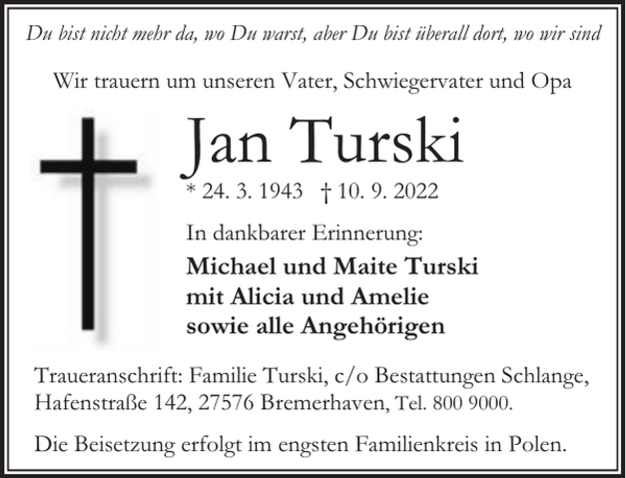 <p>Du bist nicht mehr da, wo Du warst, aber Du bist überall dort, wo wir sind</p><p>Wir trauern um unseren Vater, Schwiegervater und Opa</p><p>Jan Turski</p><p>* 24. 3. 1943 † 10. 9. 2022<br />In dankbarer Erinnerung:</p><p>Michael und Maite Turski<br />mit Alicia und Amelie<br />sowie alle Angehörigen<br />Traueranschrift: Familie Turski, c/o Bestattungen Schlange,<br />Hafenstraße 142, 27576 Bremerhaven, Tel. 800 9000.<br />Die Beisetzung erfolgt im engsten Familienkreis in Polen.</p>