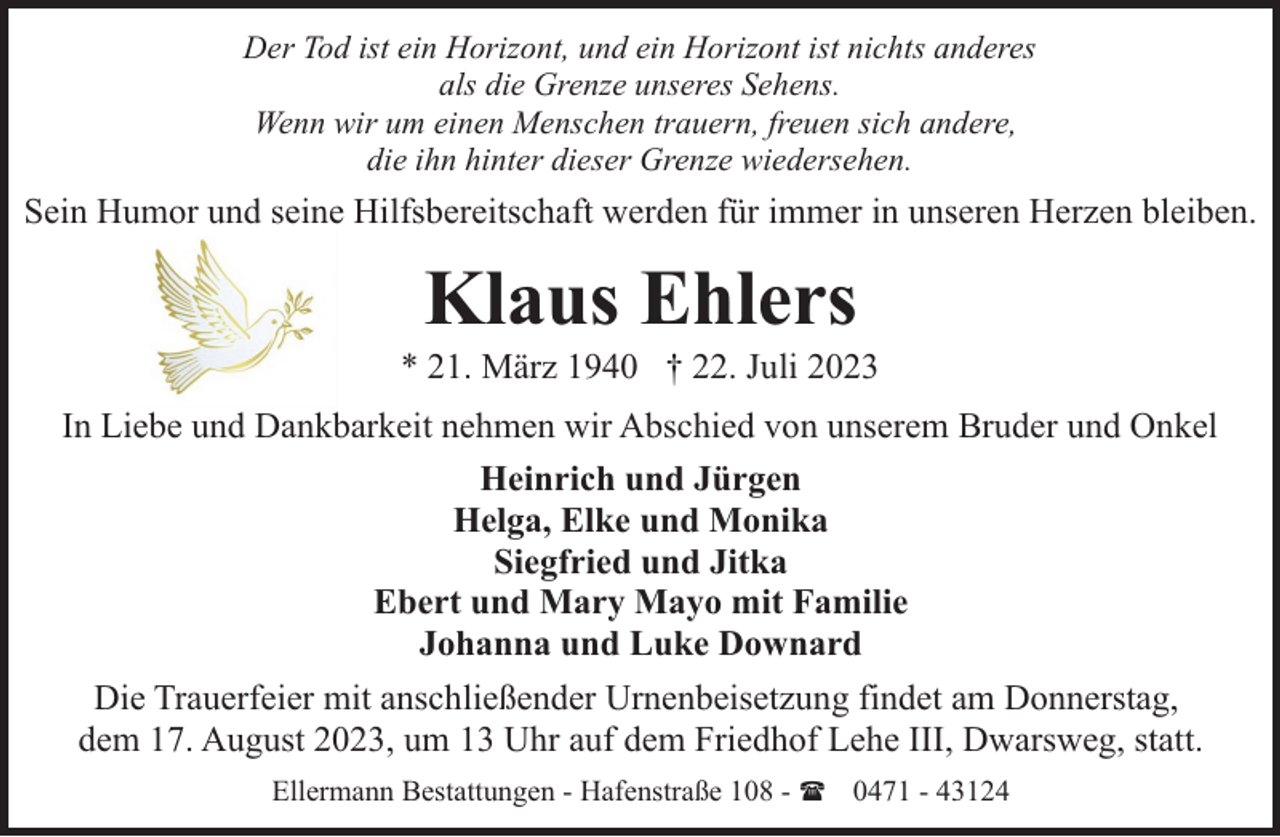 <p>Der Tod ist ein Horizont, und ein Horizont ist nichts anderes<br />als die Grenze unseres Sehens.<br />Wenn wir um einen Menschen trauern, freuen sich andere,<br />die ihn hinter dieser Grenze wiedersehen.</p><p>Sein Humor und seine Hilfsbereitschaft werden für immer in unseren Herzen bleiben.</p><p>Klaus Ehlers</p><p>* 21. März 1940 † 22. Juli 2023<br />In Liebe und Dankbarkeit nehmen wir Abschied von unserem Bruder und Onkel<br />Heinrich und Jürgen<br />Helga, Elke und Monika<br />Siegfried und Jitka<br />Ebert und Mary Mayo mit Familie<br />Johanna und Luke Downard<br />Die Trauerfeier mit anschließender Urnenbeisetzung findet am Donnerstag,<br />dem 17. August 2023, um 13 Uhr auf dem Friedhof Lehe III, Dwarsweg, statt.<br />Ellermann Bestattungen - Hafenstraße 108 - ( 0471 - 43124</p>