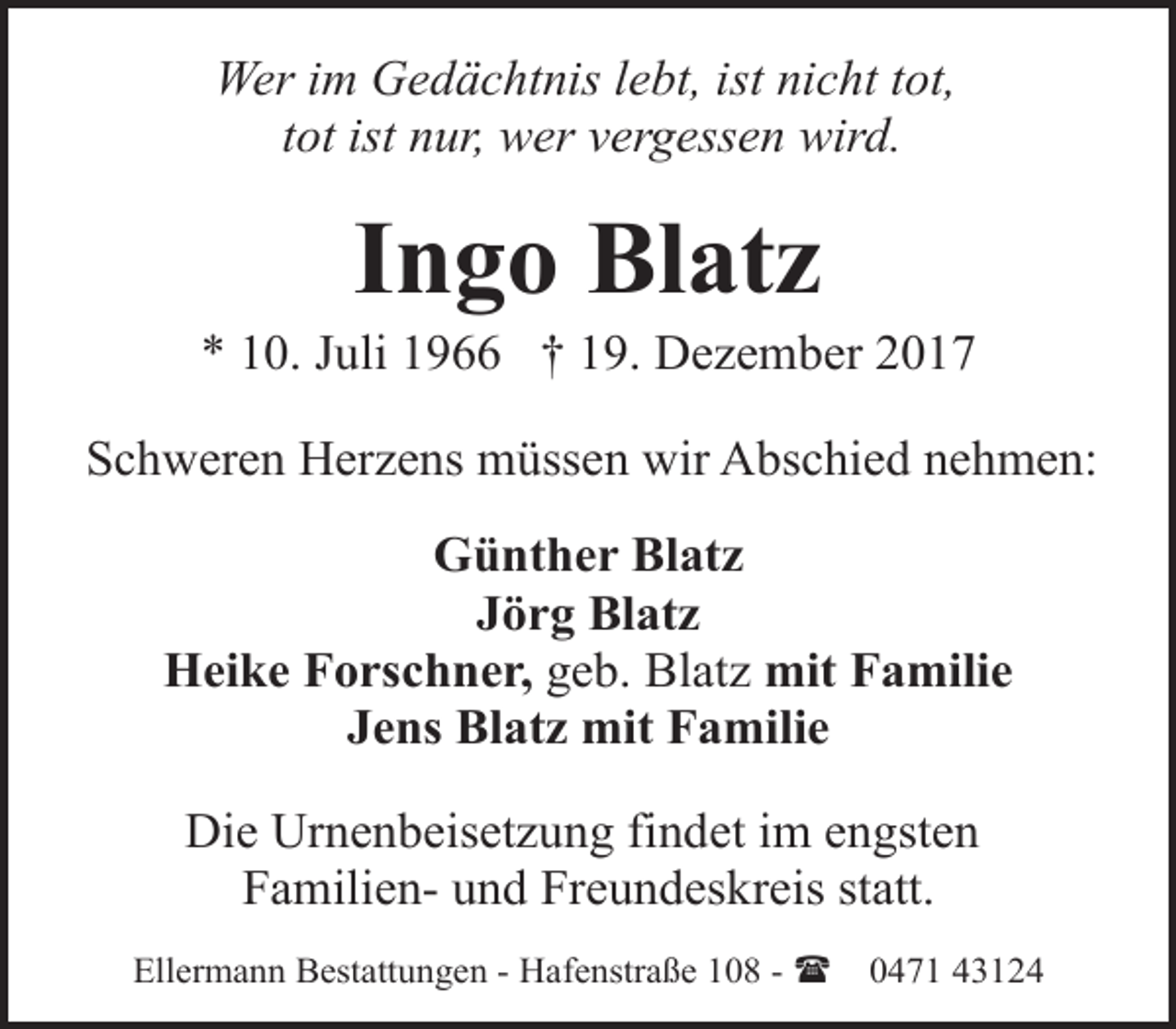 <p>Wer im Gedächtnis lebt, ist nicht tot,<br />tot ist nur, wer vergessen wird.</p><p>Ingo Blatz</p><p>* 10. Juli 1966 † 19. Dezember 2017<br />Schweren Herzens müssen wir Abschied nehmen:<br />Günther Blatz<br />Jörg Blatz<br />Heike Forschner, geb. Blatz mit Familie<br />Jens Blatz mit Familie<br />Die Urnenbeisetzung findet im engsten<br />Familien- und Freundeskreis statt.<br />Ellermann Bestattungen - Hafenstraße 108 - (</p><p>0471 43124</p>