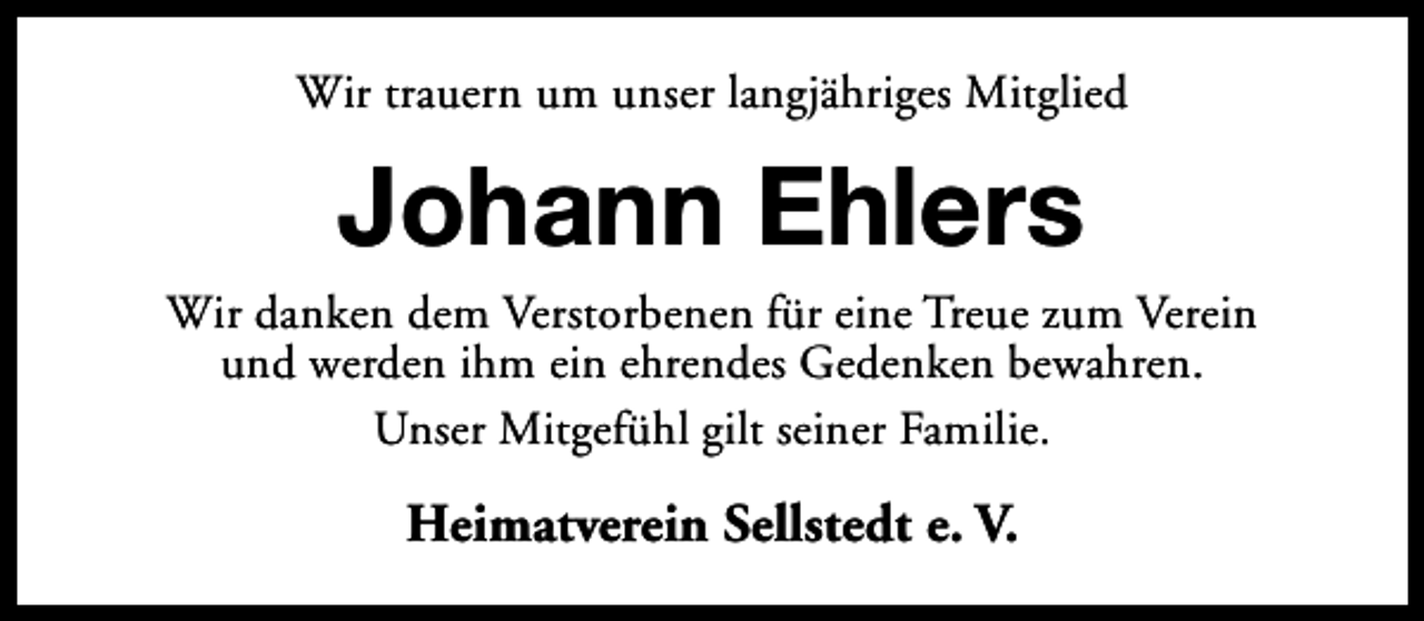 <p>Wir trauern um unser langjähriges Mitglied</p><p>Johann Ehlers</p><p>Wir danken dem Verstorbenen für eine Treue zum Verein<br />und werden ihm ein ehrendes Gedenken bewahren.<br />Unser Mitgefühl gilt seiner Familie.</p><p>Heimatverein Sellstedt e. V.</p>