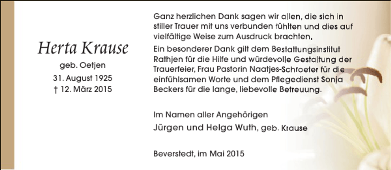 <p>Herta Krause<br />geb. Oetjen</p><p>31. August 1925<br />† 12. März 2015</p><p>Ganz herzlichen Dank sagen wir allen, die sich in<br />stiller Trauer mit uns verbunden fühlten und dies auf<br />vielfältige Weise zum Ausdruck brachten.<br />Ein besonderer Dank gilt dem Bestattungsinstitut<br />Rathjen für die Hilfe und würdevolle Gestaltung der<br />v<br />Trauerfeier, Frau Pastorin Naatjes-Schroeter für die<br />einfühlsamen Worte und dem Pflegedienst Sonja<br />Beckers für die lange, liebevolle Betreuung.<br />e<br />Im Namen aller Angehörigen</p><p>Jürgen und Helga Wuth, geb. Krause<br />b<br />Beverstedt, im Mai 2015</p>