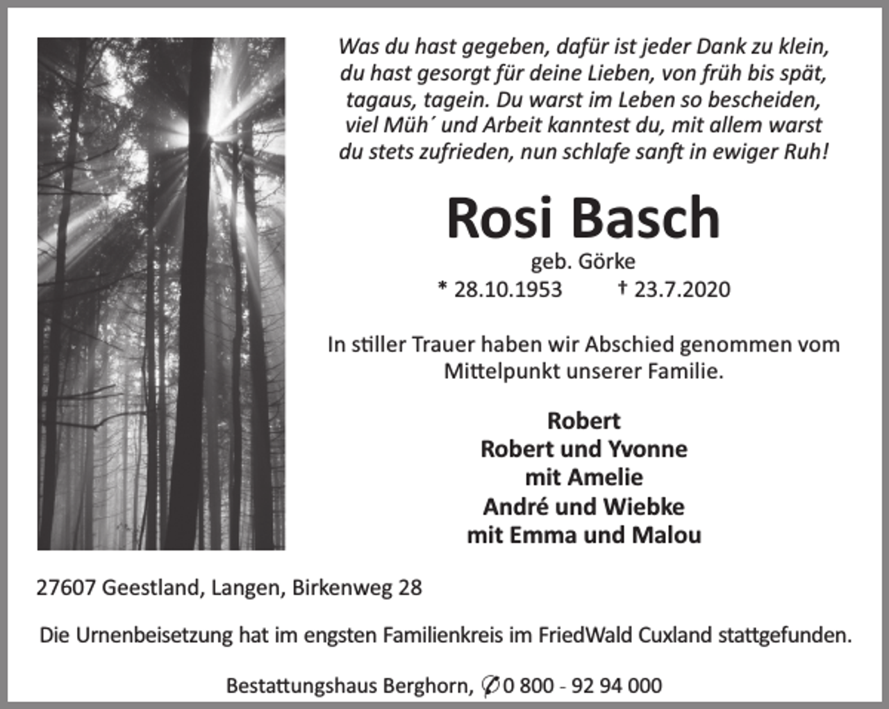 <p>Was du hast gegeben, dafür ist jeder Dank zu klein,<br />du hast gesorgt für deine Lieben, von früh bis spät,<br />tagaus, tagein. Du warst im Leben so bescheiden,<br />viel Müh´ und Arbeit kanntest du, mit allem warst<br />du stets zufrieden, nun schlafe san in ewiger Ruh!</p><p>Rosi Basch</p><p>geb. Görke<br />* 28.10.1953<br />† 23.7.2020<br />In s ller Trauer haben wir Abschied genommen vom<br />Mi elpunkt unserer Familie.</p><p>Robert<br />Robert und Yvonne<br />mit Amelie<br />André und Wiebke<br />mit Emma und Malou<br />27607 Geestland, Langen, Birkenweg 28<br />Die Urnenbeisetzung hat im engsten Familienkreis im FriedWald Cuxland sta gefunden.<br />Besta ungshaus Berghorn, * 0 800 - 92 94 000</p>