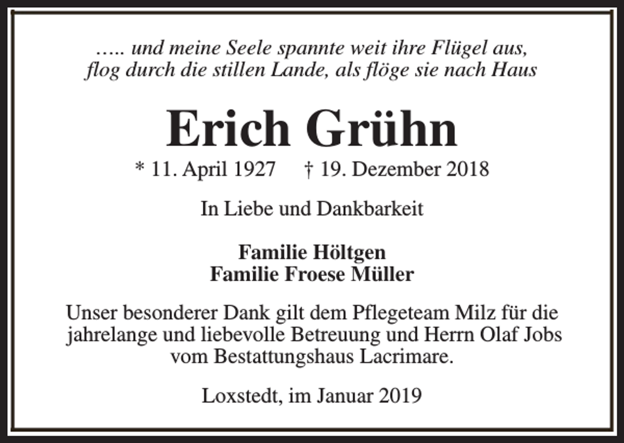 <p>….. und meine Seele spannte weit ihre Flügel aus,<br />flog durch die stillen Lande, als flöge sie nach Haus</p><p>Erich Grühn</p><p>* 11. April 1927</p><p>† 19. Dezember 2018</p><p>In Liebe und Dankbarkeit<br />Familie Höltgen<br />Familie Froese Müller<br />Unser besonderer Dank gilt dem Pflegeteam Milz für die<br />jahrelange und liebevolle Betreuung und Herrn Olaf Jobs<br />vom Bestattungshaus Lacrimare.<br />Loxstedt, im Januar 2019</p>