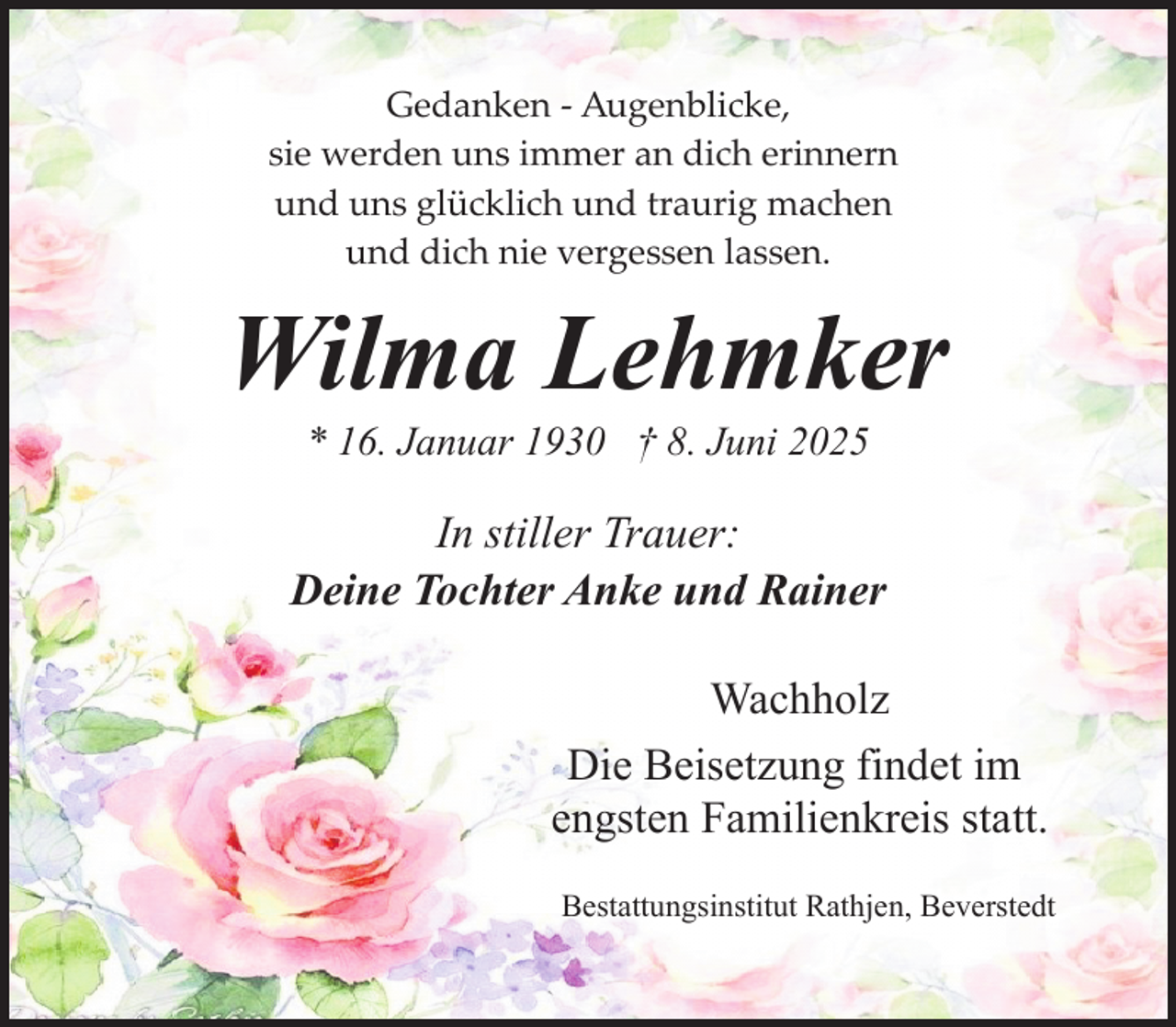 <p>Gedanken ­ Augenblicke,<br />sie werden uns immer an dich erinnern<br />und uns glücklich und traurig machen<br />und dich nie vergessen lassen.</p><p>Wilma Lehmker<br />* 16. Januar 1930 † 8. Juni 2025</p><p>In stiller Trauer:<br />Deine Tochter Anke und Rainer<br />Wachholz<br />Die Beisetzung findet im<br />engsten Familienkreis statt.<br />Bestattungsinstitut Rathjen, Beverstedt</p>