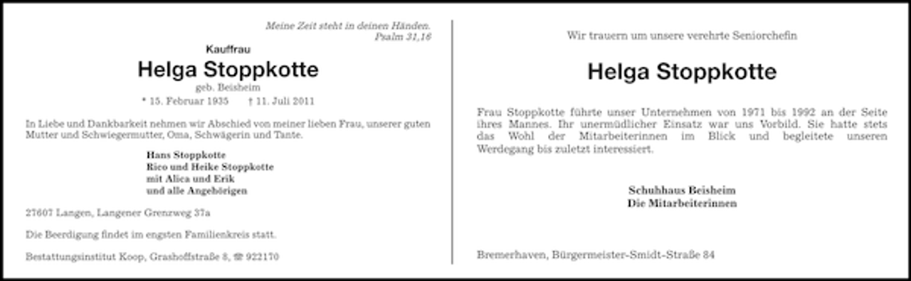 <p>Meine Zeit steht in deinen Händen.<br />Psalm 31,16</p><p>Wir trauern um unsere verehrte Seniorcheﬁn</p><p>Kauffrau</p><p>Helga Stoppkotte<br />geb. Beisheim<br />* 15. Februar 1935<br />† 11. Juli 2011<br />In Liebe und Dankbarkeit nehmen wir Abschied von meiner lieben Frau, unserer guten<br />Mutter und Schwiegermutter, Oma, Schwägerin und Tante.<br />Hans Stoppkotte<br />Rico und Heike Stoppkotte<br />mit Alica und Erik<br />und alle Angehörigen<br />27607 Langen, Langener Grenzweg 37a</p><p>Helga Stoppkotte<br />Frau Stoppkotte führte unser Unternehmen von 1971 bis 1992 an der Seite<br />ihres Mannes. Ihr unermüdlicher Einsatz war uns Vorbild. Sie hatte stets<br />das Wohl der Mitarbeiterinnen im Blick und begleitete unseren<br />Werdegang bis zuletzt interessiert.</p><p>Schuhhaus Beisheim<br />Die Mitarbeiterinnen</p><p>Die Beerdigung ﬁndet im engsten Familienkreis statt.<br />Bestattungsinstitut Koop, Grashoffstraße 8, 922170</p><p>Bremerhaven, Bürgermeister-Smidt-Straße 84</p>