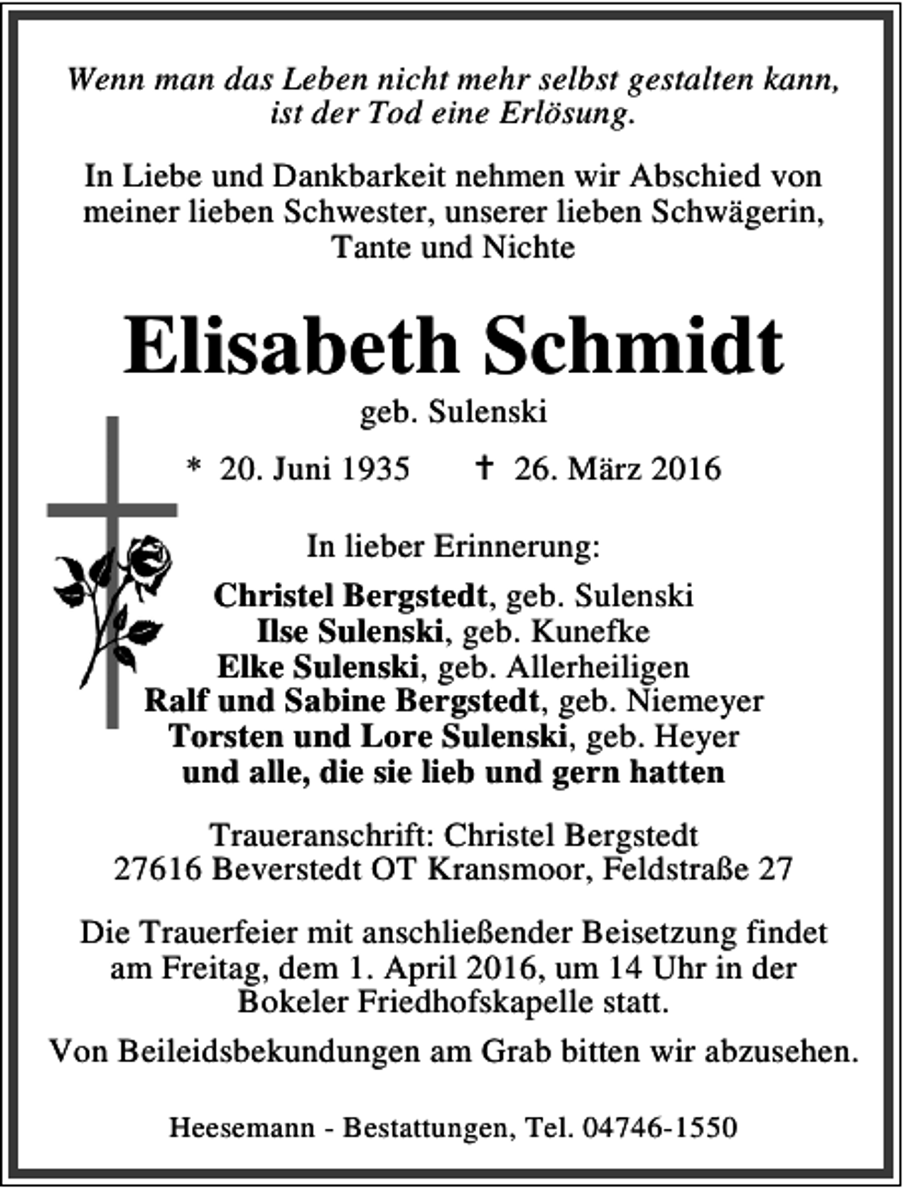 <p>Wenn man das Leben nicht mehr selbst gestalten kann,<br />ist der Tod eine Erlösung.<br />In Liebe und Dankbarkeit nehmen wir Abschied von<br />meiner lieben Schwester, unserer lieben Schwägerin,<br />Tante und Nichte</p><p>Elisabeth Schmidt<br />geb. Sulenski</p><p>* 20. Juni 1935</p><p>B 26. März 2016</p><p>In lieber Erinnerung:<br />Christel Bergstedt, geb. Sulenski<br />Ilse Sulenski, geb. Kunefke<br />Elke Sulenski, geb. Allerheiligen<br />Ralf und Sabine Bergstedt, geb. Niemeyer<br />Torsten und Lore Sulenski, geb. Heyer<br />und alle, die sie lieb und gern hatten<br />Traueranschrift: Christel Bergstedt<br />27616 Beverstedt OT Kransmoor, Feldstraße 27<br />Die Trauerfeier mit anschließender Beisetzung findet<br />am Freitag, dem 1. April 2016, um 14 Uhr in der<br />Bokeler Friedhofskapelle statt.<br />Von Beileidsbekundungen am Grab bitten wir abzusehen.<br />Heesemann - Bestattungen, Tel. 04746-1550</p>
