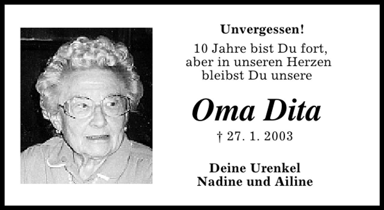 <p>Unvergessen!<br />10 Jahre bist Du fort,<br />aber in unseren Herzen<br />bleibst Du unsere</p>
<p>Oma Dita<br />† 27. 1. 2003</p>
<p>Deine Urenkel<br />Nadine und Ailine</p>