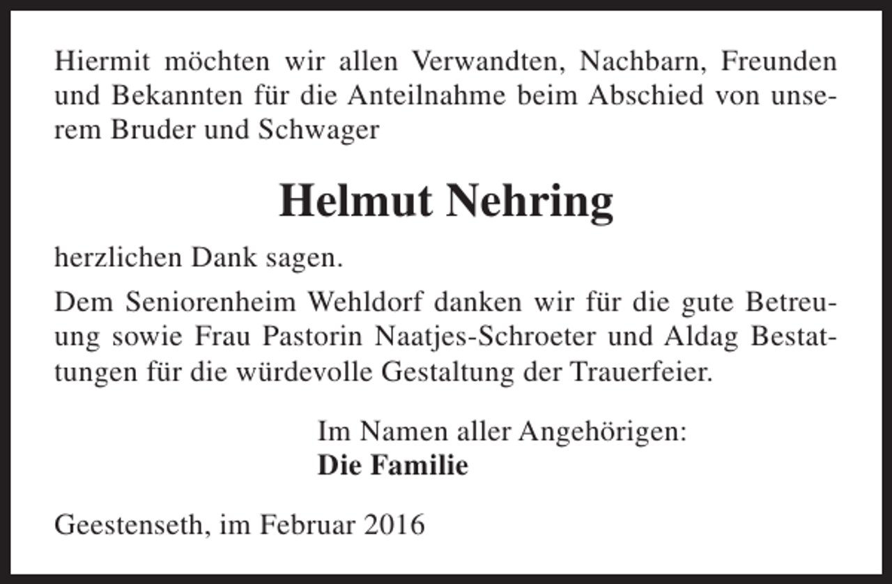 <p>Hiermit möchten wir allen Verwandten, Nachbarn, Freunden<br />und Bekannten für die Anteilnahme beim Abschied von unserem Bruder und Schwager</p><p>Helmut Nehring<br />herzlichen Dank sagen.<br />Dem Seniorenheim Wehldorf danken wir für die gute Betreuung sowie Frau Pastorin Naatjes-Schroeter und Aldag Bestattungen für die würdevolle Gestaltung der Trauerfeier.<br />Im Namen aller Angehörigen:<br />Die Familie<br />Geestenseth, im Februar 2016</p>