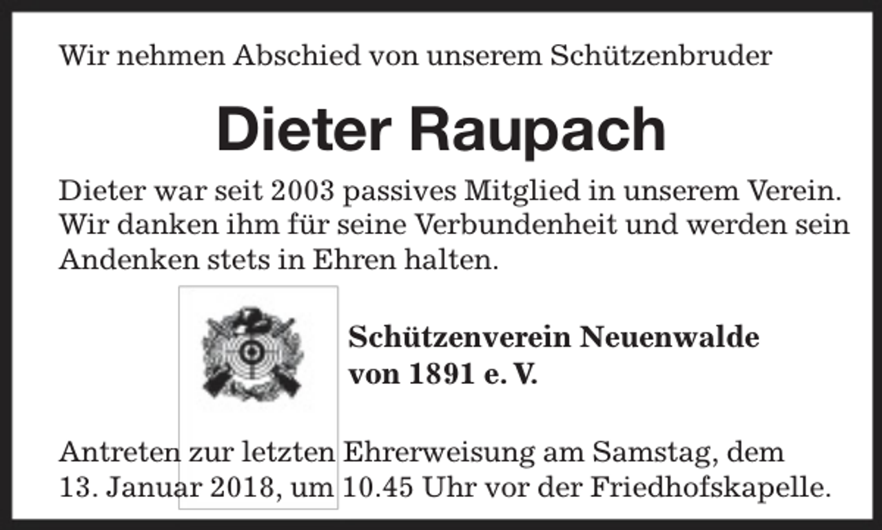 <p>Wir nehmen Abschied von unserem Schützenbruder</p><p>Dieter Raupach<br />Dieter war seit 2003 passives Mitglied in unserem Verein.<br />Wir danken ihm für seine Verbundenheit und werden sein<br />Andenken stets in Ehren halten.</p><p>Schützenverein Neuenwalde<br />von 1891 e. V.<br />Antreten zur letzten Ehrerweisung am Samstag, dem<br />ar 2018, um 10.45 Uhr vor der Friedhofskapelle.<br />13. Janua</p>