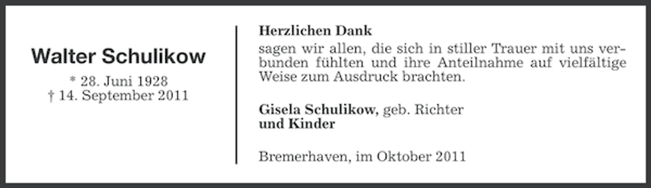 <p>Walter Schulikow<br />* 28. Juni 1928<br />† 14. September 2011</p><p>Herzlichen Dank<br />sagen wir allen, die sich in stiller Trauer mit uns verbunden fühlten und ihre Anteilnahme auf vielfältige<br />Weise zum Ausdruck brachten.<br />Gisela Schulikow, geb. Richter<br />und Kinder<br />Bremerhaven, im Oktober 2011</p>