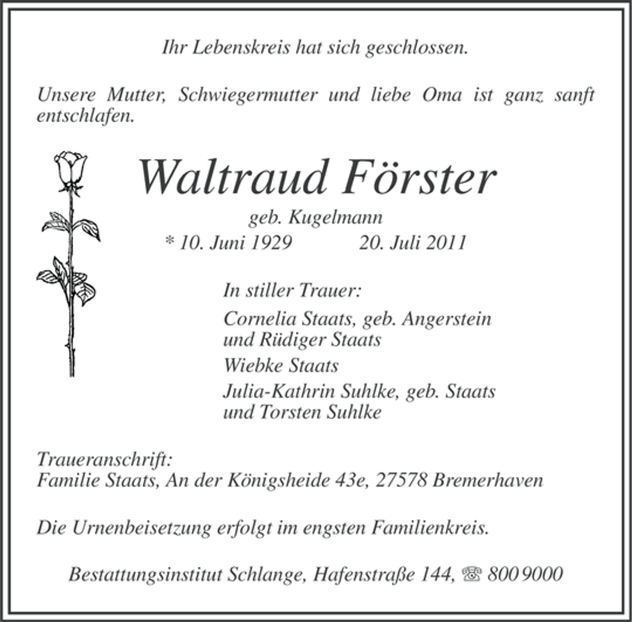 <p>Ihr Lebenskreis hat sich geschlossen.<br />Unsere Mutter, Schwiegermutter und liebe Oma ist ganz sanft<br />entschlafen.</p><p>Waltraud Förster<br />geb. Kugelmann<br />* 10. Juni 1929<br />20. Juli 2011<br />In stiller Trauer:<br />Cornelia Staats, geb. Angerstein<br />und Rüdiger Staats<br />Wiebke Staats<br />Julia-Kathrin Suhlke, geb. Staats<br />und Torsten Suhlke<br />Traueranschrift:<br />Familie Staats, An der Königsheide 43e, 27578 Bremerhaven<br />Die Urnenbeisetzung erfolgt im engsten Familienkreis.<br />Bestattungsinstitut Schlange, Hafenstraße 144, 800 9000</p>