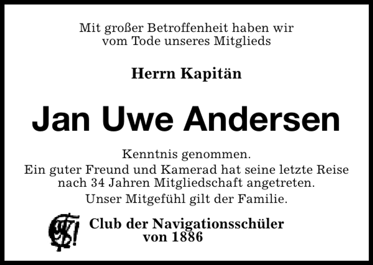 <p>Mit großer Betroffenheit haben wir<br />vom Tode unseres Mitglieds</p><p>Herrn Kapitän</p><p>Jan Uwe Andersen<br />Kenntnis genommen.<br />Ein guter Freund und Kamerad hat seine letzte Reise<br />nach 34 Jahren Mitgliedschaft angetreten.<br />Unser Mitgefühl gilt der Familie.</p><p>Club der Navigationsschüler<br />von 1886</p>