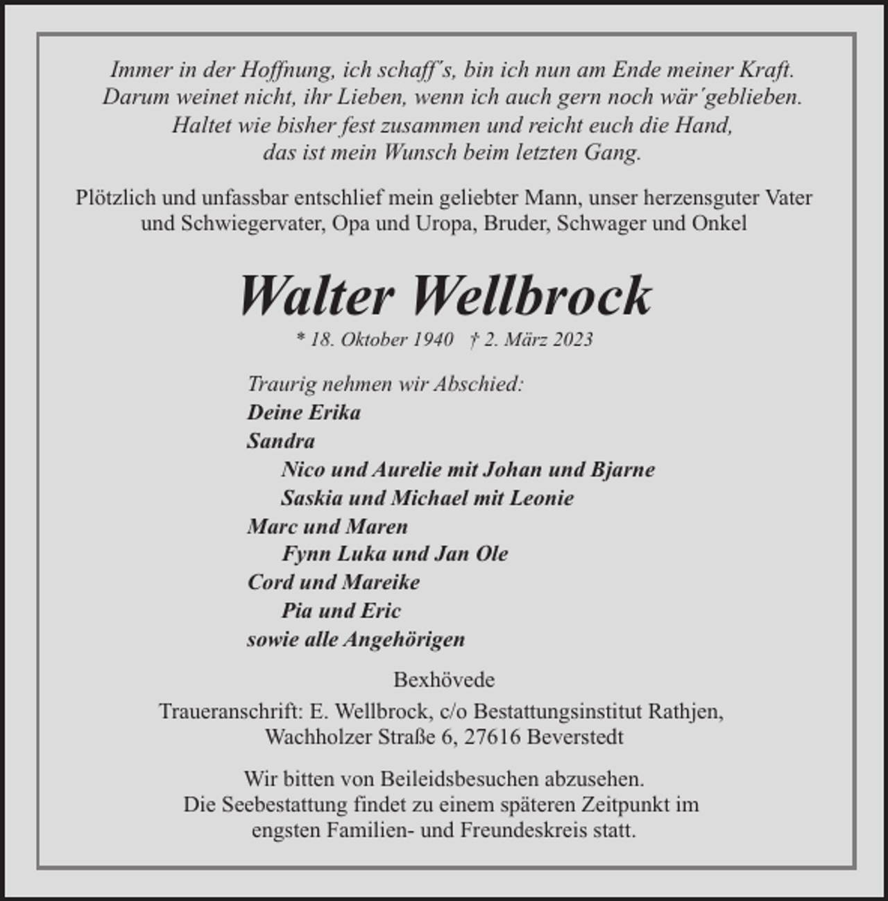 <p>Immer in der Hoffnung, ich schaff´s, bin ich nun am Ende meiner Kraft.<br />Darum weinet nicht, ihr Lieben, wenn ich auch gern noch wär´geblieben.<br />Haltet wie bisher fest zusammen und reicht euch die Hand,<br />das ist mein Wunsch beim letzten Gang.<br />Plötzlich und unfassbar entschlief mein geliebter Mann, unser herzensguter Vater<br />und Schwiegervater, Opa und Uropa, Bruder, Schwager und Onkel</p><p>Walter Wellbrock<br />* 18. Oktober 1940 † 2. März 2023</p><p>Traurig nehmen wir Abschied:<br />Deine Erika<br />Sandra<br />Nico und Aurelie mit Johan und Bjarne<br />Saskia und Michael mit Leonie<br />Marc und Maren<br />Fynn Luka und Jan Ole<br />Cord und Mareike<br />Pia und Eric<br />sowie alle Angehörigen<br />Bexhövede<br />Traueranschrift: E. Wellbrock, c/o Bestattungsinstitut Rathjen,<br />Wachholzer Straße 6, 27616 Beverstedt<br />Wir bitten von Beileidsbesuchen abzusehen.<br />Die Seebestattung findet zu einem späteren Zeitpunkt im<br />engsten Familien- und Freundeskreis statt.</p>