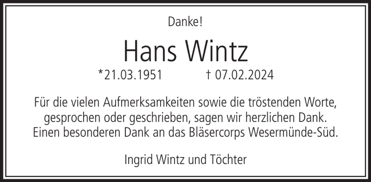 <p>Danke!</p><p>Hans Wintz</p><p>*21.03.1951</p><p>† 07.02.2024</p><p>Für die vielen Aufmerksamkeiten sowie die tröstenden Worte,<br />gesprochen oder geschrieben, sagen wir herzlichen Dank.<br />Einen besonderen Dank an das Bläsercorps Wesermünde-Süd.<br />Ingrid Wintz und Töchter</p>