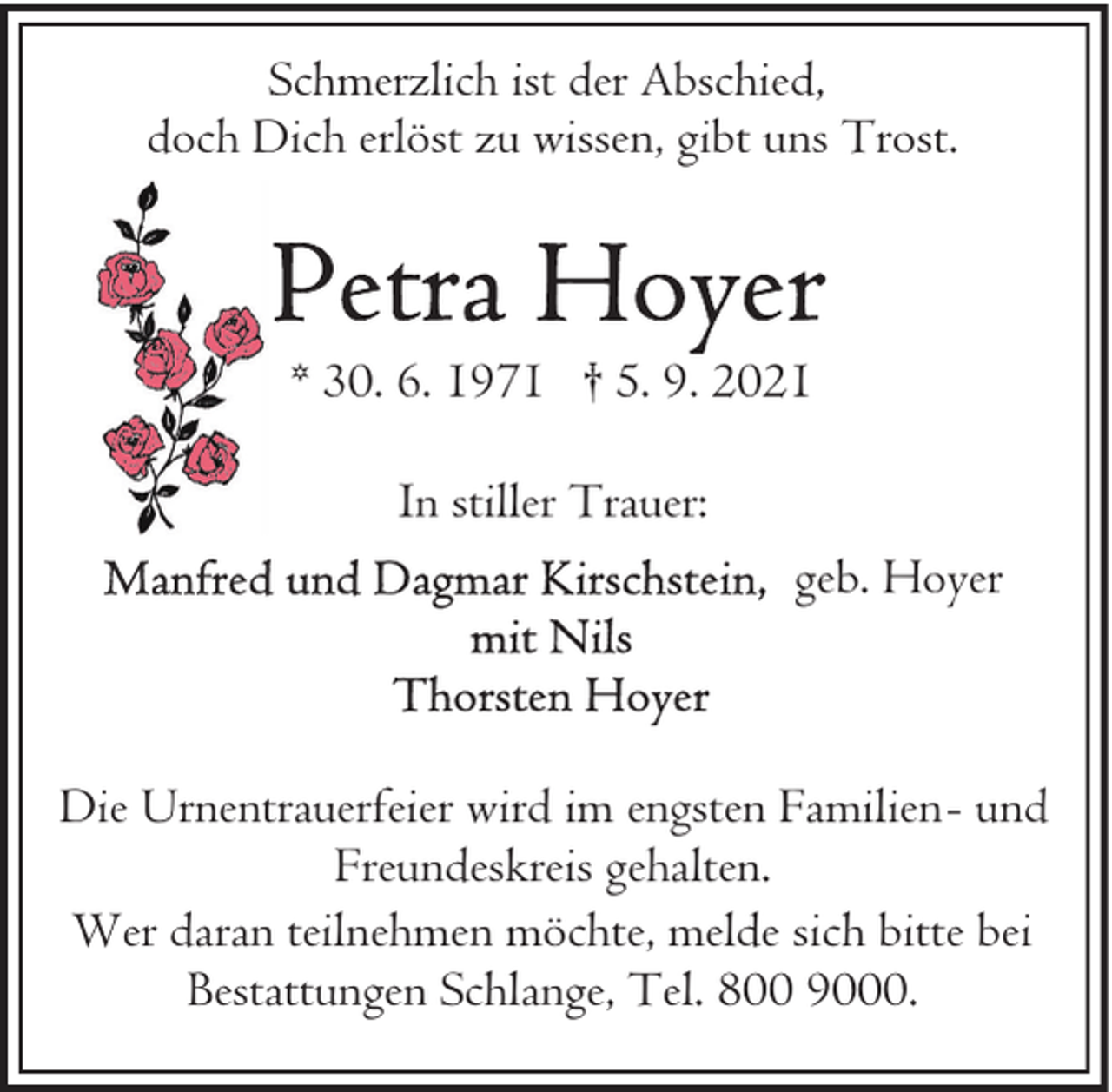 <p>Schmerzlich ist der Abschied,<br />doch Dich erlöst zu wissen, gibt uns Trost.</p>
<p>* 30. 6. 1971 † 5. 9. 2021<br />In stiller Trauer:<br />geb. Hoyer</p>
<p>Die Urnentrauerfeier wird im engsten Familien- und<br />Freundeskreis gehalten.<br />Wer daran teilnehmen möchte, melde sich bitte bei<br />Bestattungen Schlange, Tel. 800 9000.</p>