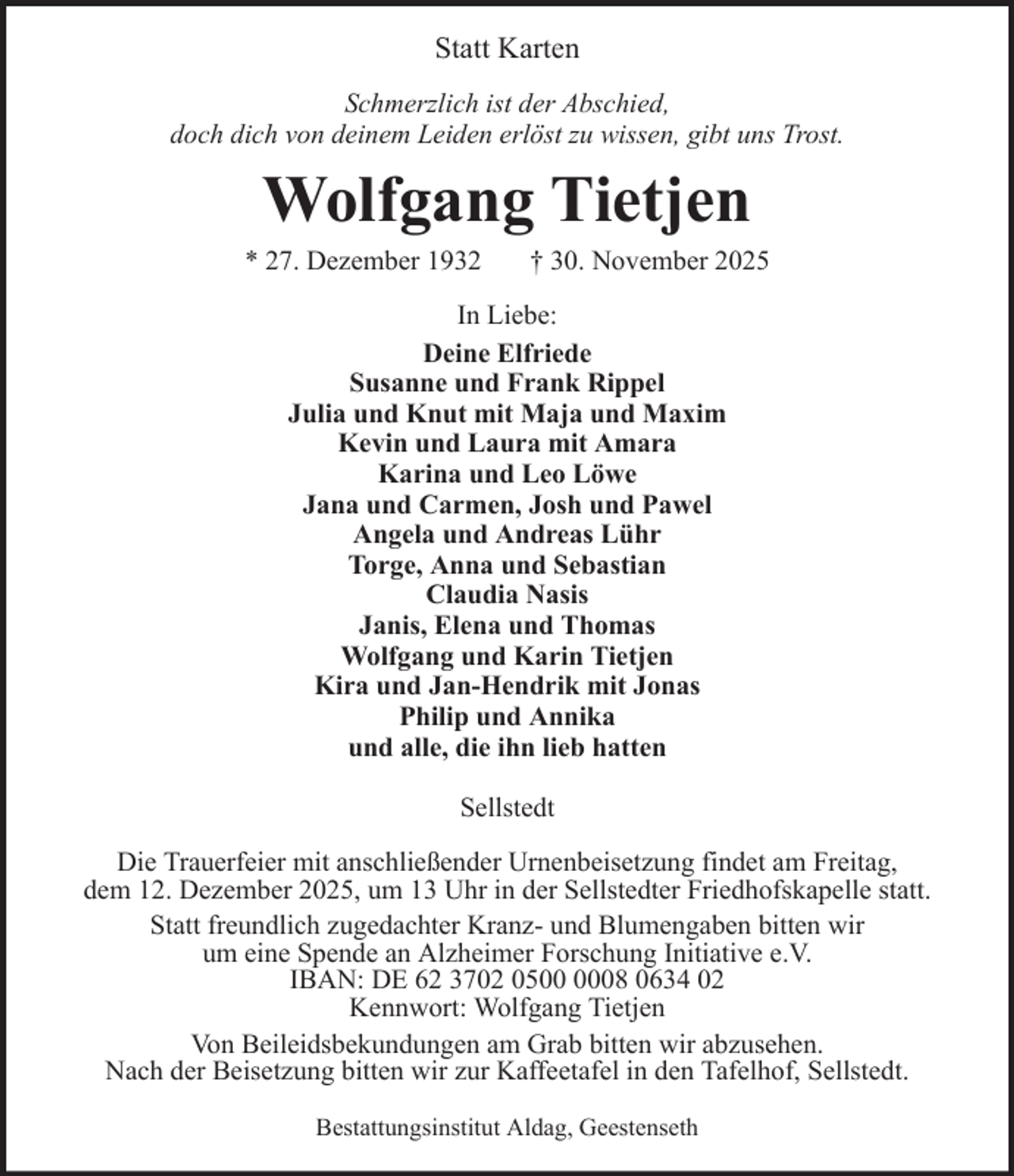 <p>Statt Karten<br />Schmerzlich ist der Abschied,<br />doch dich von deinem Leiden erlöst zu wissen, gibt uns Trost.</p><p>Wolfgang Tietjen<br />* 27. Dezember 1932</p><p>† 30. November 2025</p><p>In Liebe:<br />Deine Elfriede<br />Susanne und Frank Rippel<br />Julia und Knut mit Maja und Maxim<br />Kevin und Laura mit Amara<br />Karina und Leo Löwe<br />Jana und Carmen, Josh und Pawel<br />Angela und Andreas Lühr<br />Torge, Anna und Sebastian<br />Claudia Nasis<br />Janis, Elena und Thomas<br />Wolfgang und Karin Tietjen<br />Kira und Jan-Hendrik mit Jonas<br />Philip und Annika<br />und alle, die ihn lieb hatten<br />Sellstedt<br />Die Trauerfeier mit anschließender Urnenbeisetzung findet am Freitag,<br />dem 12. Dezember 2025, um 13 Uhr in der Sellstedter Friedhofskapelle statt.<br />Statt freundlich zugedachter Kranz- und Blumengaben bitten wir<br />um eine Spende an Alzheimer Forschung Initiative e.V.<br />IBAN: DE 62 3702 0508 0634 02<br />Kennwort: Wolfgang Tietjen<br />Von Beileidsbekundungen am Grab bitten wir abzusehen.<br />Nach der Beisetzung bitten wir zur Kaffeetafel in den Tafelhof, Sellstedt.<br />Bestattungsinstitut Aldag, Geestenseth</p>